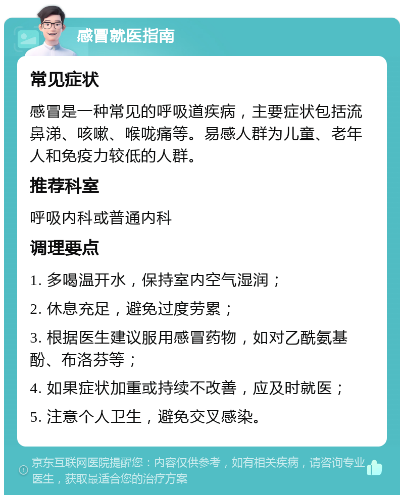 感冒就医指南 常见症状 感冒是一种常见的呼吸道疾病，主要症状包括流鼻涕、咳嗽、喉咙痛等。易感人群为儿童、老年人和免疫力较低的人群。 推荐科室 呼吸内科或普通内科 调理要点 1. 多喝温开水，保持室内空气湿润； 2. 休息充足，避免过度劳累； 3. 根据医生建议服用感冒药物，如对乙酰氨基酚、布洛芬等； 4. 如果症状加重或持续不改善，应及时就医； 5. 注意个人卫生，避免交叉感染。