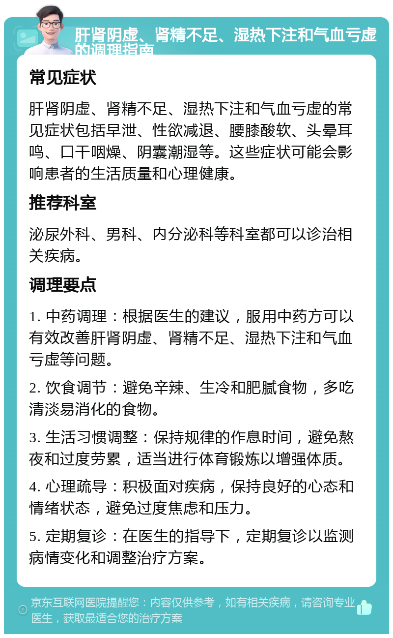 肝肾阴虚、肾精不足、湿热下注和气血亏虚的调理指南 常见症状 肝肾阴虚、肾精不足、湿热下注和气血亏虚的常见症状包括早泄、性欲减退、腰膝酸软、头晕耳鸣、口干咽燥、阴囊潮湿等。这些症状可能会影响患者的生活质量和心理健康。 推荐科室 泌尿外科、男科、内分泌科等科室都可以诊治相关疾病。 调理要点 1. 中药调理：根据医生的建议，服用中药方可以有效改善肝肾阴虚、肾精不足、湿热下注和气血亏虚等问题。 2. 饮食调节：避免辛辣、生冷和肥腻食物，多吃清淡易消化的食物。 3. 生活习惯调整：保持规律的作息时间，避免熬夜和过度劳累，适当进行体育锻炼以增强体质。 4. 心理疏导：积极面对疾病，保持良好的心态和情绪状态，避免过度焦虑和压力。 5. 定期复诊：在医生的指导下，定期复诊以监测病情变化和调整治疗方案。