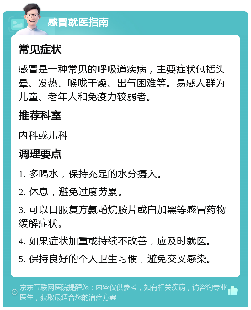 感冒就医指南 常见症状 感冒是一种常见的呼吸道疾病，主要症状包括头晕、发热、喉咙干燥、出气困难等。易感人群为儿童、老年人和免疫力较弱者。 推荐科室 内科或儿科 调理要点 1. 多喝水，保持充足的水分摄入。 2. 休息，避免过度劳累。 3. 可以口服复方氨酚烷胺片或白加黑等感冒药物缓解症状。 4. 如果症状加重或持续不改善，应及时就医。 5. 保持良好的个人卫生习惯，避免交叉感染。