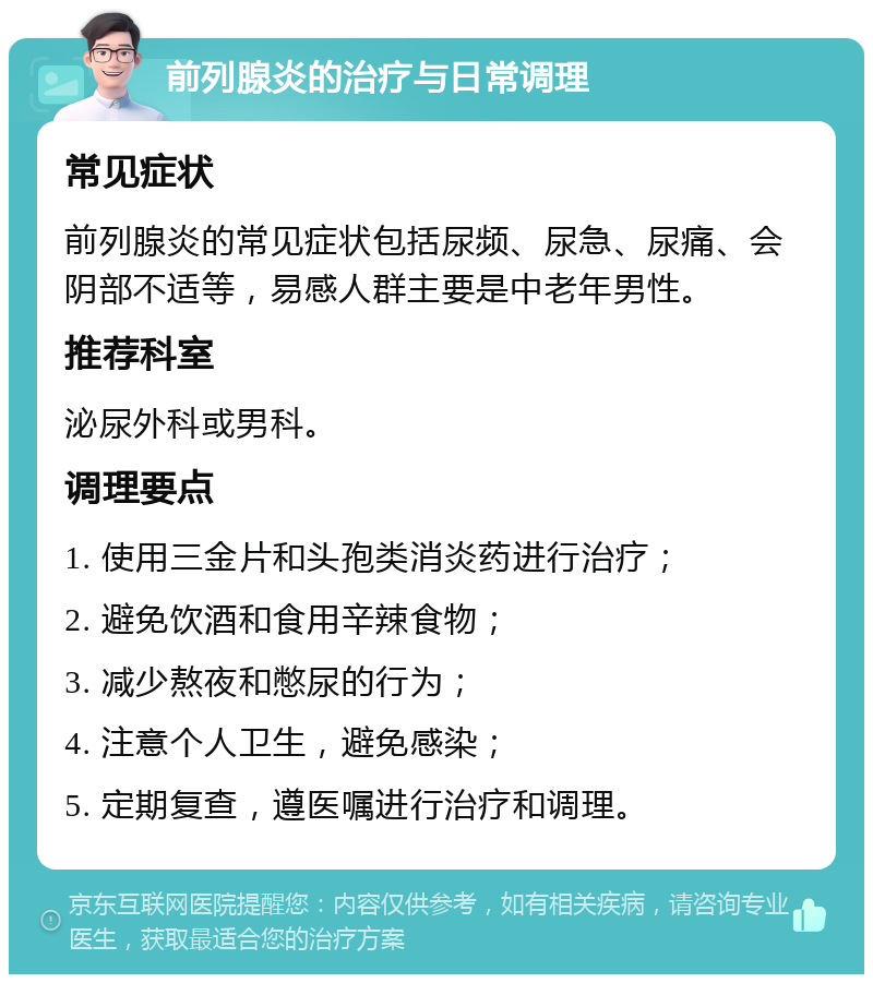 前列腺炎的治疗与日常调理 常见症状 前列腺炎的常见症状包括尿频、尿急、尿痛、会阴部不适等，易感人群主要是中老年男性。 推荐科室 泌尿外科或男科。 调理要点 1. 使用三金片和头孢类消炎药进行治疗； 2. 避免饮酒和食用辛辣食物； 3. 减少熬夜和憋尿的行为； 4. 注意个人卫生，避免感染； 5. 定期复查，遵医嘱进行治疗和调理。