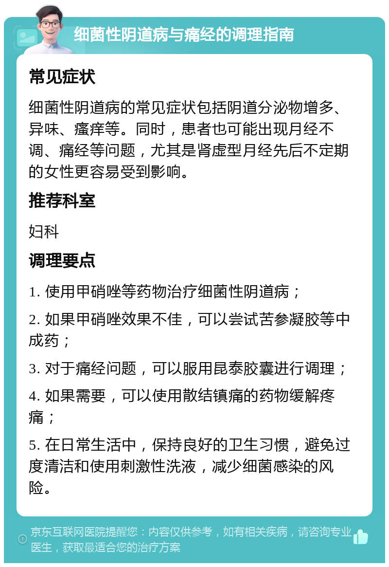 细菌性阴道病与痛经的调理指南 常见症状 细菌性阴道病的常见症状包括阴道分泌物增多、异味、瘙痒等。同时，患者也可能出现月经不调、痛经等问题，尤其是肾虚型月经先后不定期的女性更容易受到影响。 推荐科室 妇科 调理要点 1. 使用甲硝唑等药物治疗细菌性阴道病； 2. 如果甲硝唑效果不佳，可以尝试苦参凝胶等中成药； 3. 对于痛经问题，可以服用昆泰胶囊进行调理； 4. 如果需要，可以使用散结镇痛的药物缓解疼痛； 5. 在日常生活中，保持良好的卫生习惯，避免过度清洁和使用刺激性洗液，减少细菌感染的风险。