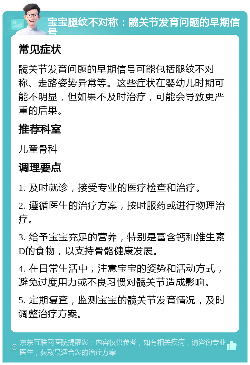 宝宝腿纹不对称：髋关节发育问题的早期信号 常见症状 髋关节发育问题的早期信号可能包括腿纹不对称、走路姿势异常等。这些症状在婴幼儿时期可能不明显，但如果不及时治疗，可能会导致更严重的后果。 推荐科室 儿童骨科 调理要点 1. 及时就诊，接受专业的医疗检查和治疗。 2. 遵循医生的治疗方案，按时服药或进行物理治疗。 3. 给予宝宝充足的营养，特别是富含钙和维生素D的食物，以支持骨骼健康发展。 4. 在日常生活中，注意宝宝的姿势和活动方式，避免过度用力或不良习惯对髋关节造成影响。 5. 定期复查，监测宝宝的髋关节发育情况，及时调整治疗方案。