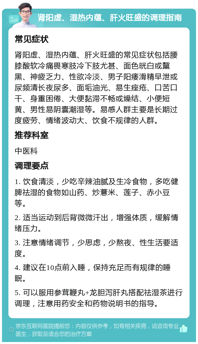 肾阳虚、湿热内蕴、肝火旺盛的调理指南 常见症状 肾阳虚、湿热内蕴、肝火旺盛的常见症状包括腰膝酸软冷痛畏寒肢冷下肢尤甚、面色晄白或黧黑、神疲乏力、性欲冷淡、男子阳痿滑精早泄或尿频清长夜尿多、面垢油光、易生痤疮、口苦口干、身重困倦、大便黏滞不畅或燥结、小便短黄、男性易阴囊潮湿等。易感人群主要是长期过度疲劳、情绪波动大、饮食不规律的人群。 推荐科室 中医科 调理要点 1. 饮食清淡，少吃辛辣油腻及生冷食物，多吃健脾祛湿的食物如山药、炒薏米、莲子、赤小豆等。 2. 适当运动到后背微微汗出，增强体质，缓解情绪压力。 3. 注意情绪调节，少思虑，少熬夜、性生活要适度。 4. 建议在10点前入睡，保持充足而有规律的睡眠。 5. 可以服用参茸鞭丸+龙胆泻肝丸搭配祛湿茶进行调理，注意用药安全和药物说明书的指导。