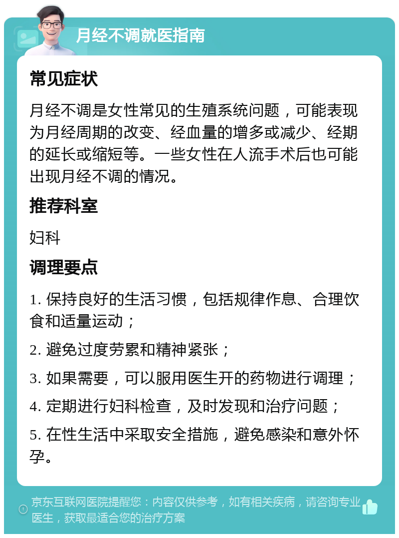 月经不调就医指南 常见症状 月经不调是女性常见的生殖系统问题，可能表现为月经周期的改变、经血量的增多或减少、经期的延长或缩短等。一些女性在人流手术后也可能出现月经不调的情况。 推荐科室 妇科 调理要点 1. 保持良好的生活习惯，包括规律作息、合理饮食和适量运动； 2. 避免过度劳累和精神紧张； 3. 如果需要，可以服用医生开的药物进行调理； 4. 定期进行妇科检查，及时发现和治疗问题； 5. 在性生活中采取安全措施，避免感染和意外怀孕。