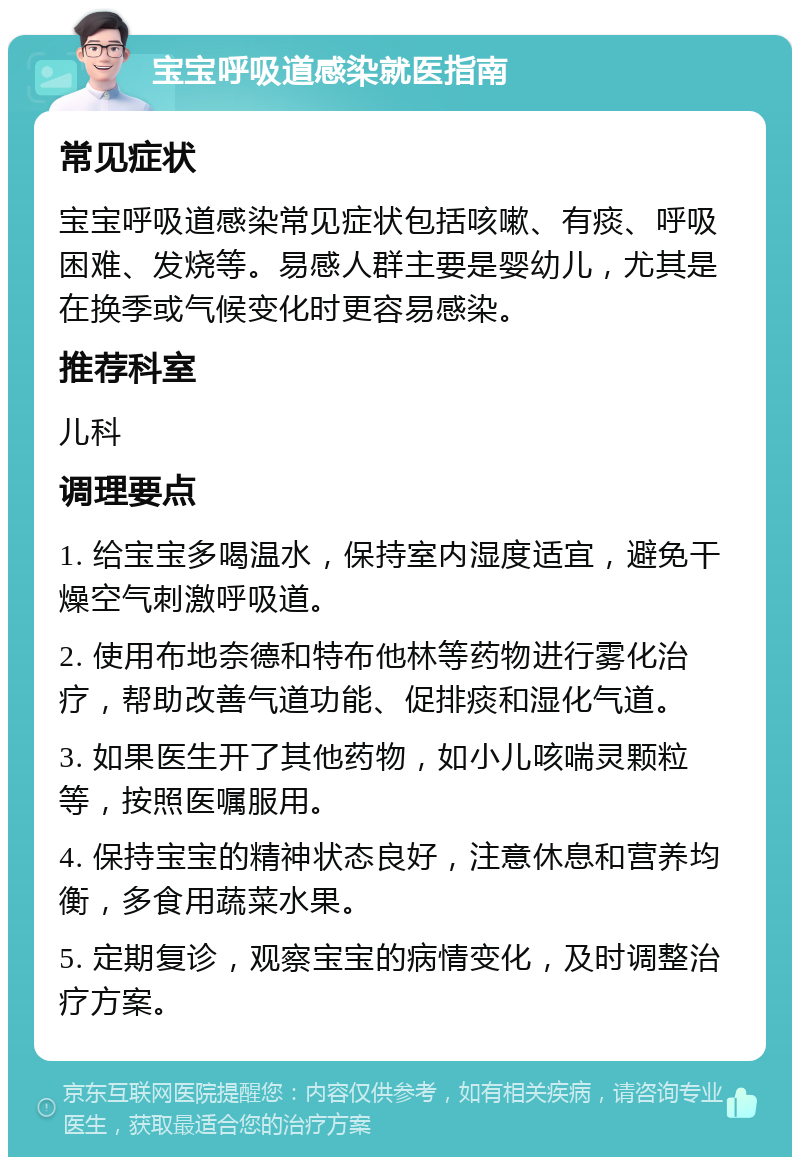 宝宝呼吸道感染就医指南 常见症状 宝宝呼吸道感染常见症状包括咳嗽、有痰、呼吸困难、发烧等。易感人群主要是婴幼儿，尤其是在换季或气候变化时更容易感染。 推荐科室 儿科 调理要点 1. 给宝宝多喝温水，保持室内湿度适宜，避免干燥空气刺激呼吸道。 2. 使用布地奈德和特布他林等药物进行雾化治疗，帮助改善气道功能、促排痰和湿化气道。 3. 如果医生开了其他药物，如小儿咳喘灵颗粒等，按照医嘱服用。 4. 保持宝宝的精神状态良好，注意休息和营养均衡，多食用蔬菜水果。 5. 定期复诊，观察宝宝的病情变化，及时调整治疗方案。