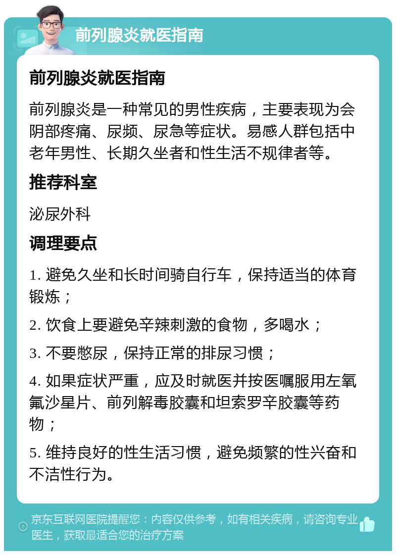 前列腺炎就医指南 前列腺炎就医指南 前列腺炎是一种常见的男性疾病，主要表现为会阴部疼痛、尿频、尿急等症状。易感人群包括中老年男性、长期久坐者和性生活不规律者等。 推荐科室 泌尿外科 调理要点 1. 避免久坐和长时间骑自行车，保持适当的体育锻炼； 2. 饮食上要避免辛辣刺激的食物，多喝水； 3. 不要憋尿，保持正常的排尿习惯； 4. 如果症状严重，应及时就医并按医嘱服用左氧氟沙星片、前列解毒胶囊和坦索罗辛胶囊等药物； 5. 维持良好的性生活习惯，避免频繁的性兴奋和不洁性行为。