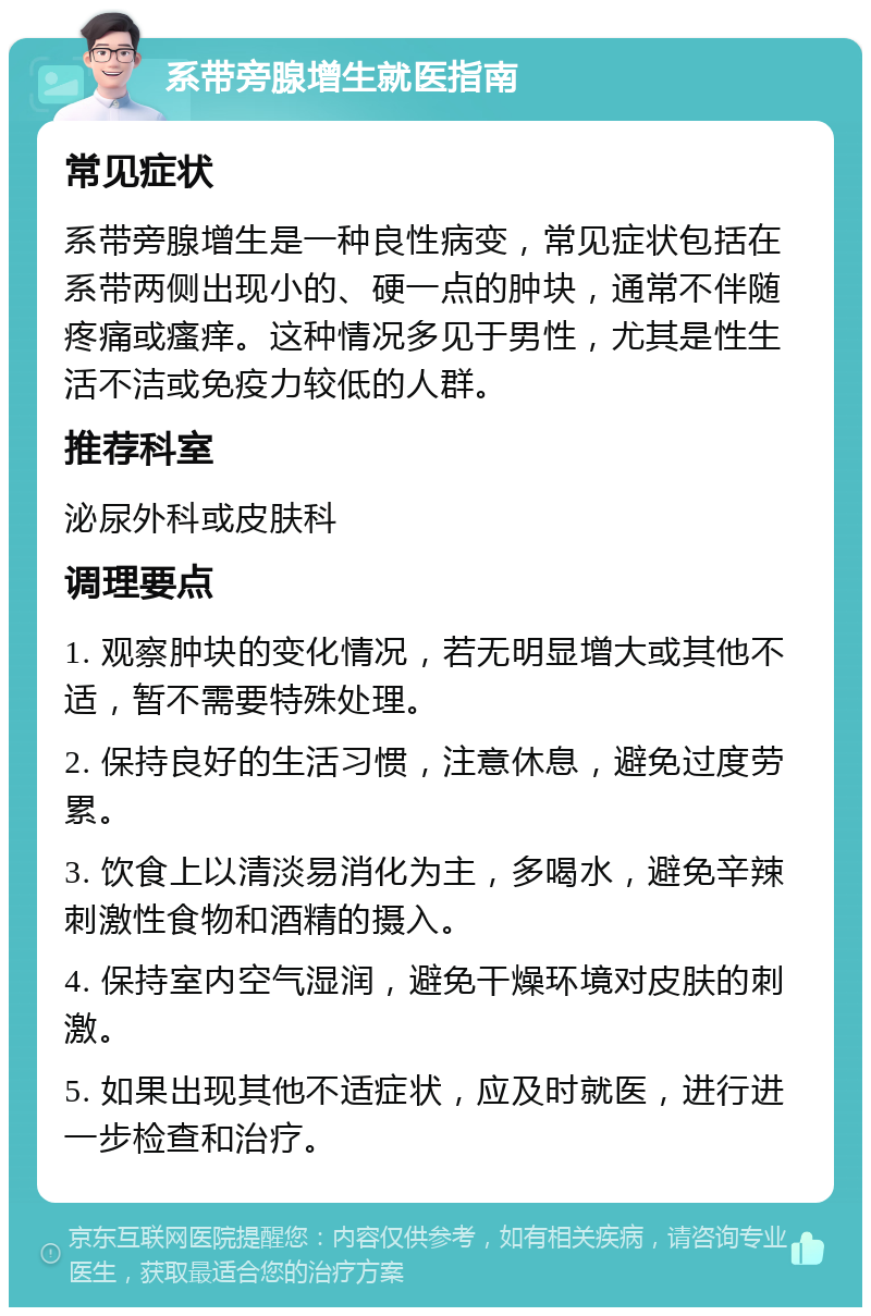 系带旁腺增生就医指南 常见症状 系带旁腺增生是一种良性病变，常见症状包括在系带两侧出现小的、硬一点的肿块，通常不伴随疼痛或瘙痒。这种情况多见于男性，尤其是性生活不洁或免疫力较低的人群。 推荐科室 泌尿外科或皮肤科 调理要点 1. 观察肿块的变化情况，若无明显增大或其他不适，暂不需要特殊处理。 2. 保持良好的生活习惯，注意休息，避免过度劳累。 3. 饮食上以清淡易消化为主，多喝水，避免辛辣刺激性食物和酒精的摄入。 4. 保持室内空气湿润，避免干燥环境对皮肤的刺激。 5. 如果出现其他不适症状，应及时就医，进行进一步检查和治疗。