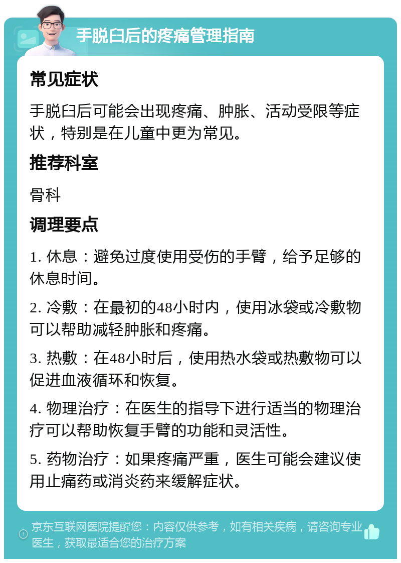 手脱臼后的疼痛管理指南 常见症状 手脱臼后可能会出现疼痛、肿胀、活动受限等症状，特别是在儿童中更为常见。 推荐科室 骨科 调理要点 1. 休息：避免过度使用受伤的手臂，给予足够的休息时间。 2. 冷敷：在最初的48小时内，使用冰袋或冷敷物可以帮助减轻肿胀和疼痛。 3. 热敷：在48小时后，使用热水袋或热敷物可以促进血液循环和恢复。 4. 物理治疗：在医生的指导下进行适当的物理治疗可以帮助恢复手臂的功能和灵活性。 5. 药物治疗：如果疼痛严重，医生可能会建议使用止痛药或消炎药来缓解症状。