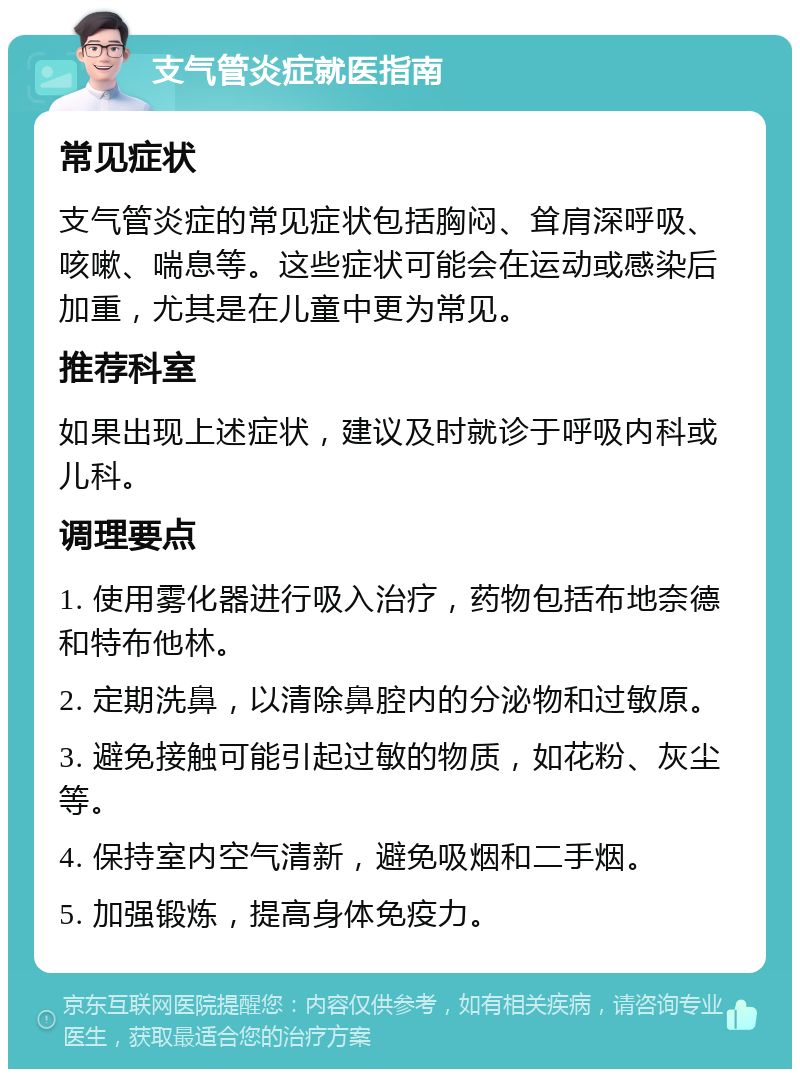 支气管炎症就医指南 常见症状 支气管炎症的常见症状包括胸闷、耸肩深呼吸、咳嗽、喘息等。这些症状可能会在运动或感染后加重，尤其是在儿童中更为常见。 推荐科室 如果出现上述症状，建议及时就诊于呼吸内科或儿科。 调理要点 1. 使用雾化器进行吸入治疗，药物包括布地奈德和特布他林。 2. 定期洗鼻，以清除鼻腔内的分泌物和过敏原。 3. 避免接触可能引起过敏的物质，如花粉、灰尘等。 4. 保持室内空气清新，避免吸烟和二手烟。 5. 加强锻炼，提高身体免疫力。