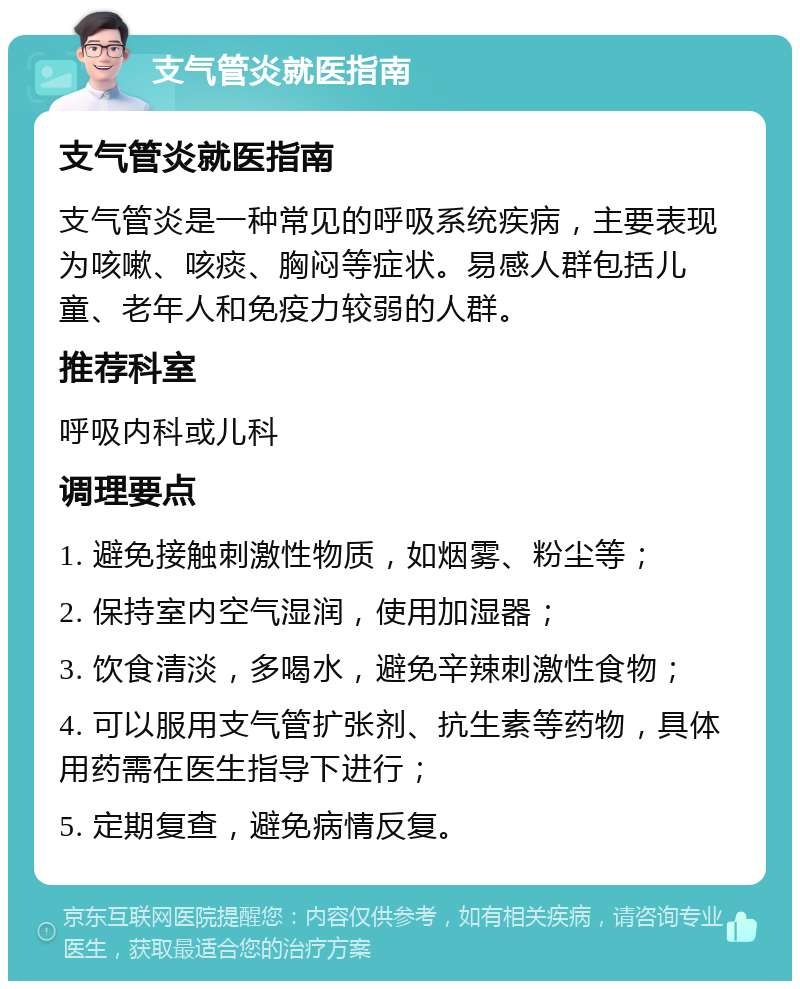 支气管炎就医指南 支气管炎就医指南 支气管炎是一种常见的呼吸系统疾病，主要表现为咳嗽、咳痰、胸闷等症状。易感人群包括儿童、老年人和免疫力较弱的人群。 推荐科室 呼吸内科或儿科 调理要点 1. 避免接触刺激性物质，如烟雾、粉尘等； 2. 保持室内空气湿润，使用加湿器； 3. 饮食清淡，多喝水，避免辛辣刺激性食物； 4. 可以服用支气管扩张剂、抗生素等药物，具体用药需在医生指导下进行； 5. 定期复查，避免病情反复。