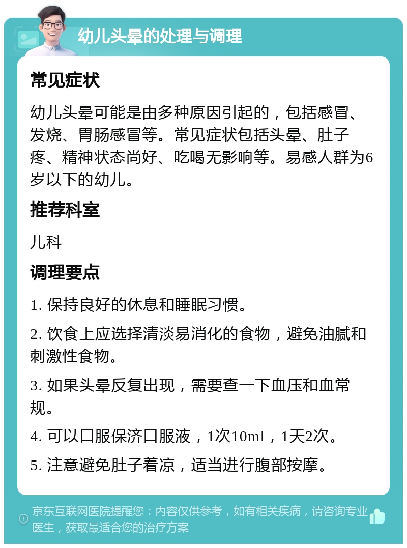 幼儿头晕的处理与调理 常见症状 幼儿头晕可能是由多种原因引起的，包括感冒、发烧、胃肠感冒等。常见症状包括头晕、肚子疼、精神状态尚好、吃喝无影响等。易感人群为6岁以下的幼儿。 推荐科室 儿科 调理要点 1. 保持良好的休息和睡眠习惯。 2. 饮食上应选择清淡易消化的食物，避免油腻和刺激性食物。 3. 如果头晕反复出现，需要查一下血压和血常规。 4. 可以口服保济口服液，1次10ml，1天2次。 5. 注意避免肚子着凉，适当进行腹部按摩。