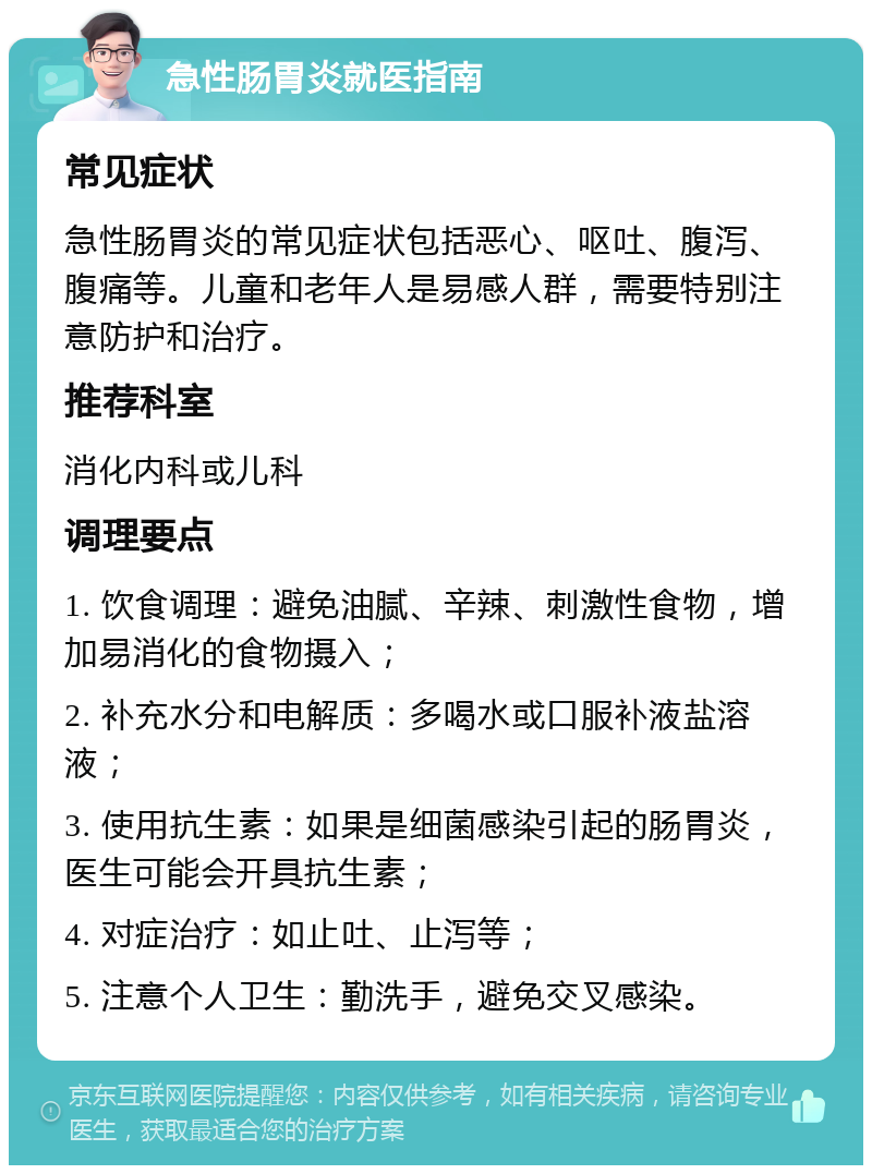 急性肠胃炎就医指南 常见症状 急性肠胃炎的常见症状包括恶心、呕吐、腹泻、腹痛等。儿童和老年人是易感人群，需要特别注意防护和治疗。 推荐科室 消化内科或儿科 调理要点 1. 饮食调理：避免油腻、辛辣、刺激性食物，增加易消化的食物摄入； 2. 补充水分和电解质：多喝水或口服补液盐溶液； 3. 使用抗生素：如果是细菌感染引起的肠胃炎，医生可能会开具抗生素； 4. 对症治疗：如止吐、止泻等； 5. 注意个人卫生：勤洗手，避免交叉感染。