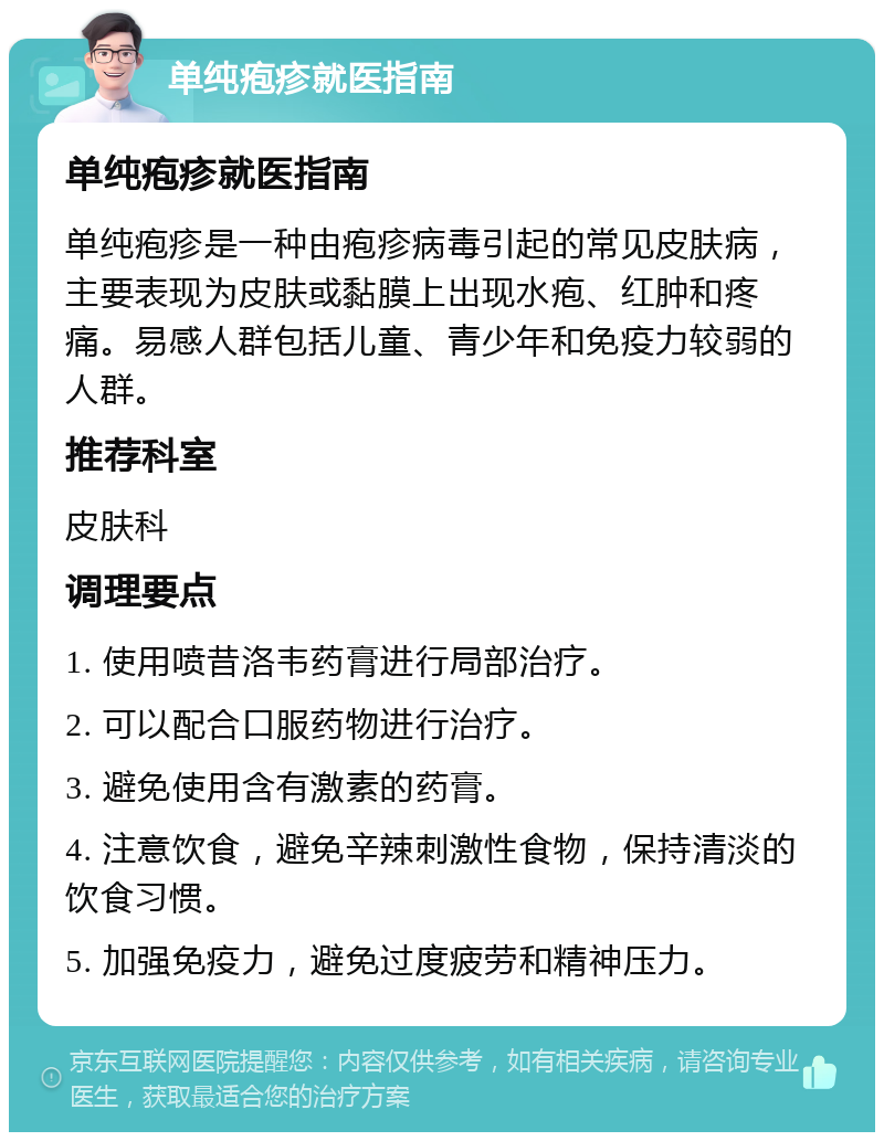 单纯疱疹就医指南 单纯疱疹就医指南 单纯疱疹是一种由疱疹病毒引起的常见皮肤病，主要表现为皮肤或黏膜上出现水疱、红肿和疼痛。易感人群包括儿童、青少年和免疫力较弱的人群。 推荐科室 皮肤科 调理要点 1. 使用喷昔洛韦药膏进行局部治疗。 2. 可以配合口服药物进行治疗。 3. 避免使用含有激素的药膏。 4. 注意饮食，避免辛辣刺激性食物，保持清淡的饮食习惯。 5. 加强免疫力，避免过度疲劳和精神压力。