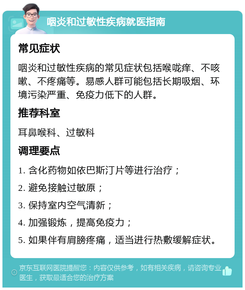 咽炎和过敏性疾病就医指南 常见症状 咽炎和过敏性疾病的常见症状包括喉咙痒、不咳嗽、不疼痛等。易感人群可能包括长期吸烟、环境污染严重、免疫力低下的人群。 推荐科室 耳鼻喉科、过敏科 调理要点 1. 含化药物如依巴斯汀片等进行治疗； 2. 避免接触过敏原； 3. 保持室内空气清新； 4. 加强锻炼，提高免疫力； 5. 如果伴有肩膀疼痛，适当进行热敷缓解症状。