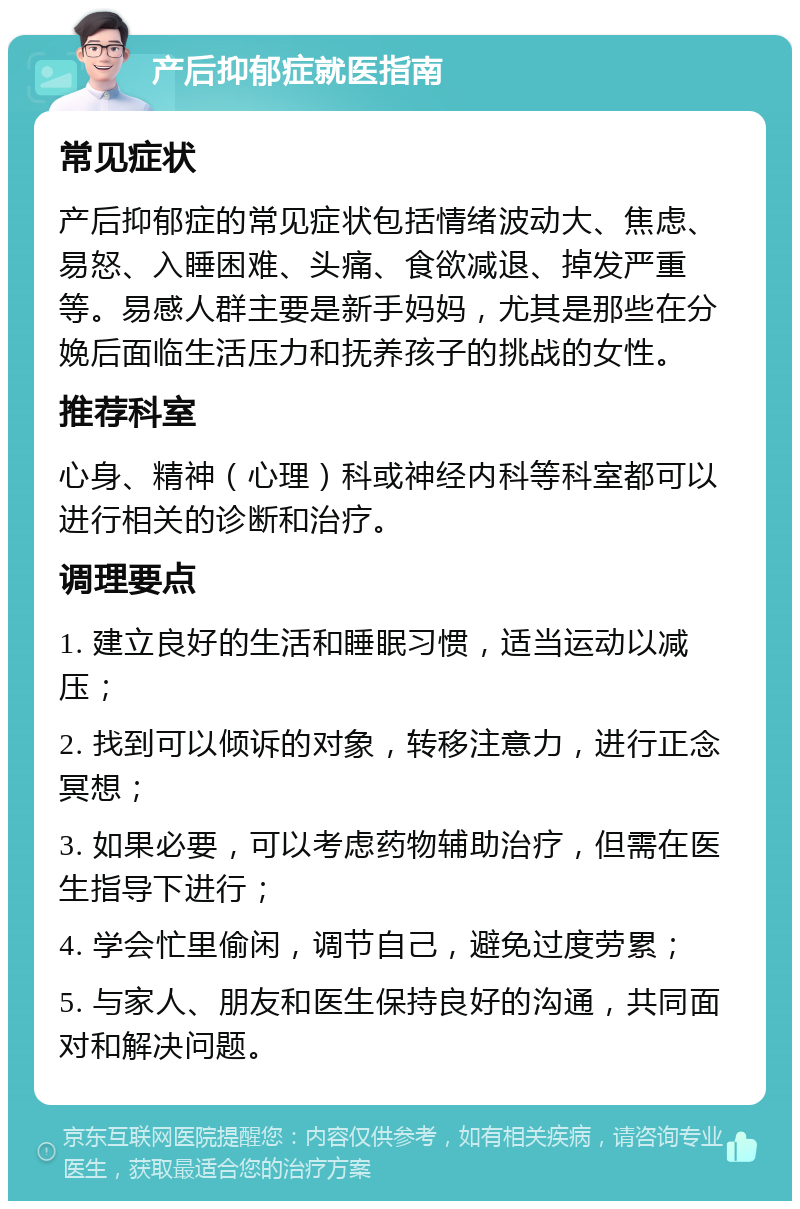 产后抑郁症就医指南 常见症状 产后抑郁症的常见症状包括情绪波动大、焦虑、易怒、入睡困难、头痛、食欲减退、掉发严重等。易感人群主要是新手妈妈，尤其是那些在分娩后面临生活压力和抚养孩子的挑战的女性。 推荐科室 心身、精神（心理）科或神经内科等科室都可以进行相关的诊断和治疗。 调理要点 1. 建立良好的生活和睡眠习惯，适当运动以减压； 2. 找到可以倾诉的对象，转移注意力，进行正念冥想； 3. 如果必要，可以考虑药物辅助治疗，但需在医生指导下进行； 4. 学会忙里偷闲，调节自己，避免过度劳累； 5. 与家人、朋友和医生保持良好的沟通，共同面对和解决问题。