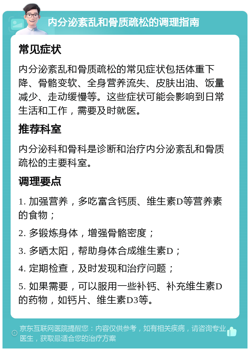 内分泌紊乱和骨质疏松的调理指南 常见症状 内分泌紊乱和骨质疏松的常见症状包括体重下降、骨骼变软、全身营养流失、皮肤出油、饭量减少、走动缓慢等。这些症状可能会影响到日常生活和工作，需要及时就医。 推荐科室 内分泌科和骨科是诊断和治疗内分泌紊乱和骨质疏松的主要科室。 调理要点 1. 加强营养，多吃富含钙质、维生素D等营养素的食物； 2. 多锻炼身体，增强骨骼密度； 3. 多晒太阳，帮助身体合成维生素D； 4. 定期检查，及时发现和治疗问题； 5. 如果需要，可以服用一些补钙、补充维生素D的药物，如钙片、维生素D3等。