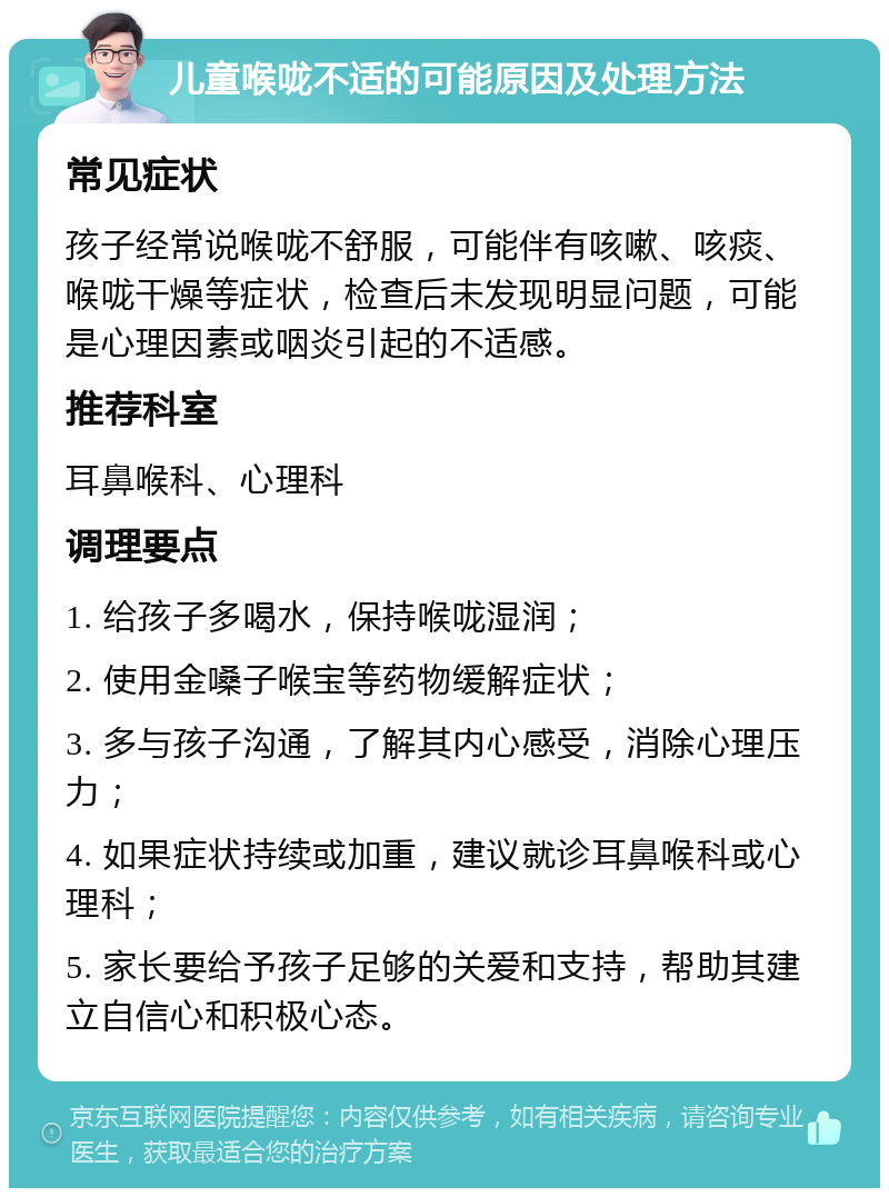 儿童喉咙不适的可能原因及处理方法 常见症状 孩子经常说喉咙不舒服，可能伴有咳嗽、咳痰、喉咙干燥等症状，检查后未发现明显问题，可能是心理因素或咽炎引起的不适感。 推荐科室 耳鼻喉科、心理科 调理要点 1. 给孩子多喝水，保持喉咙湿润； 2. 使用金嗓子喉宝等药物缓解症状； 3. 多与孩子沟通，了解其内心感受，消除心理压力； 4. 如果症状持续或加重，建议就诊耳鼻喉科或心理科； 5. 家长要给予孩子足够的关爱和支持，帮助其建立自信心和积极心态。