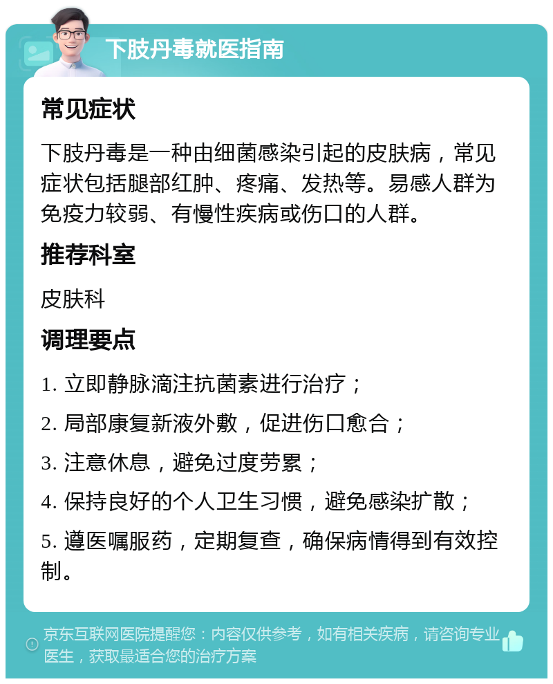 下肢丹毒就医指南 常见症状 下肢丹毒是一种由细菌感染引起的皮肤病，常见症状包括腿部红肿、疼痛、发热等。易感人群为免疫力较弱、有慢性疾病或伤口的人群。 推荐科室 皮肤科 调理要点 1. 立即静脉滴注抗菌素进行治疗； 2. 局部康复新液外敷，促进伤口愈合； 3. 注意休息，避免过度劳累； 4. 保持良好的个人卫生习惯，避免感染扩散； 5. 遵医嘱服药，定期复查，确保病情得到有效控制。