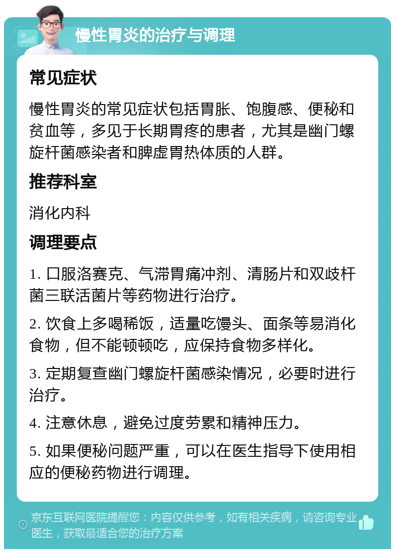 慢性胃炎的治疗与调理 常见症状 慢性胃炎的常见症状包括胃胀、饱腹感、便秘和贫血等，多见于长期胃疼的患者，尤其是幽门螺旋杆菌感染者和脾虚胃热体质的人群。 推荐科室 消化内科 调理要点 1. 口服洛赛克、气滞胃痛冲剂、清肠片和双歧杆菌三联活菌片等药物进行治疗。 2. 饮食上多喝稀饭，适量吃馒头、面条等易消化食物，但不能顿顿吃，应保持食物多样化。 3. 定期复查幽门螺旋杆菌感染情况，必要时进行治疗。 4. 注意休息，避免过度劳累和精神压力。 5. 如果便秘问题严重，可以在医生指导下使用相应的便秘药物进行调理。