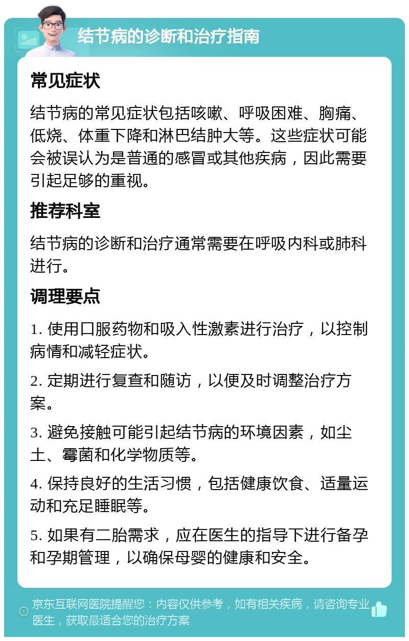 结节病的诊断和治疗指南 常见症状 结节病的常见症状包括咳嗽、呼吸困难、胸痛、低烧、体重下降和淋巴结肿大等。这些症状可能会被误认为是普通的感冒或其他疾病，因此需要引起足够的重视。 推荐科室 结节病的诊断和治疗通常需要在呼吸内科或肺科进行。 调理要点 1. 使用口服药物和吸入性激素进行治疗，以控制病情和减轻症状。 2. 定期进行复查和随访，以便及时调整治疗方案。 3. 避免接触可能引起结节病的环境因素，如尘土、霉菌和化学物质等。 4. 保持良好的生活习惯，包括健康饮食、适量运动和充足睡眠等。 5. 如果有二胎需求，应在医生的指导下进行备孕和孕期管理，以确保母婴的健康和安全。