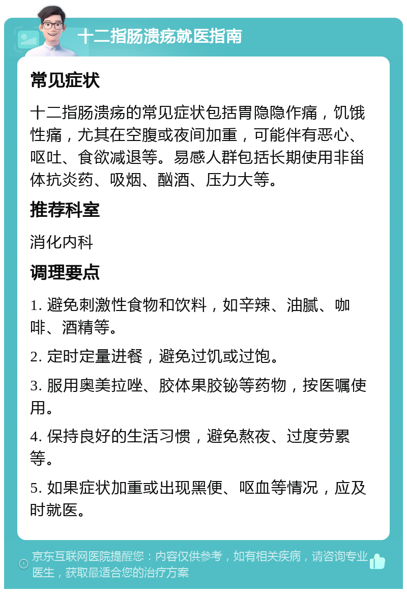 十二指肠溃疡就医指南 常见症状 十二指肠溃疡的常见症状包括胃隐隐作痛，饥饿性痛，尤其在空腹或夜间加重，可能伴有恶心、呕吐、食欲减退等。易感人群包括长期使用非甾体抗炎药、吸烟、酗酒、压力大等。 推荐科室 消化内科 调理要点 1. 避免刺激性食物和饮料，如辛辣、油腻、咖啡、酒精等。 2. 定时定量进餐，避免过饥或过饱。 3. 服用奥美拉唑、胶体果胶铋等药物，按医嘱使用。 4. 保持良好的生活习惯，避免熬夜、过度劳累等。 5. 如果症状加重或出现黑便、呕血等情况，应及时就医。