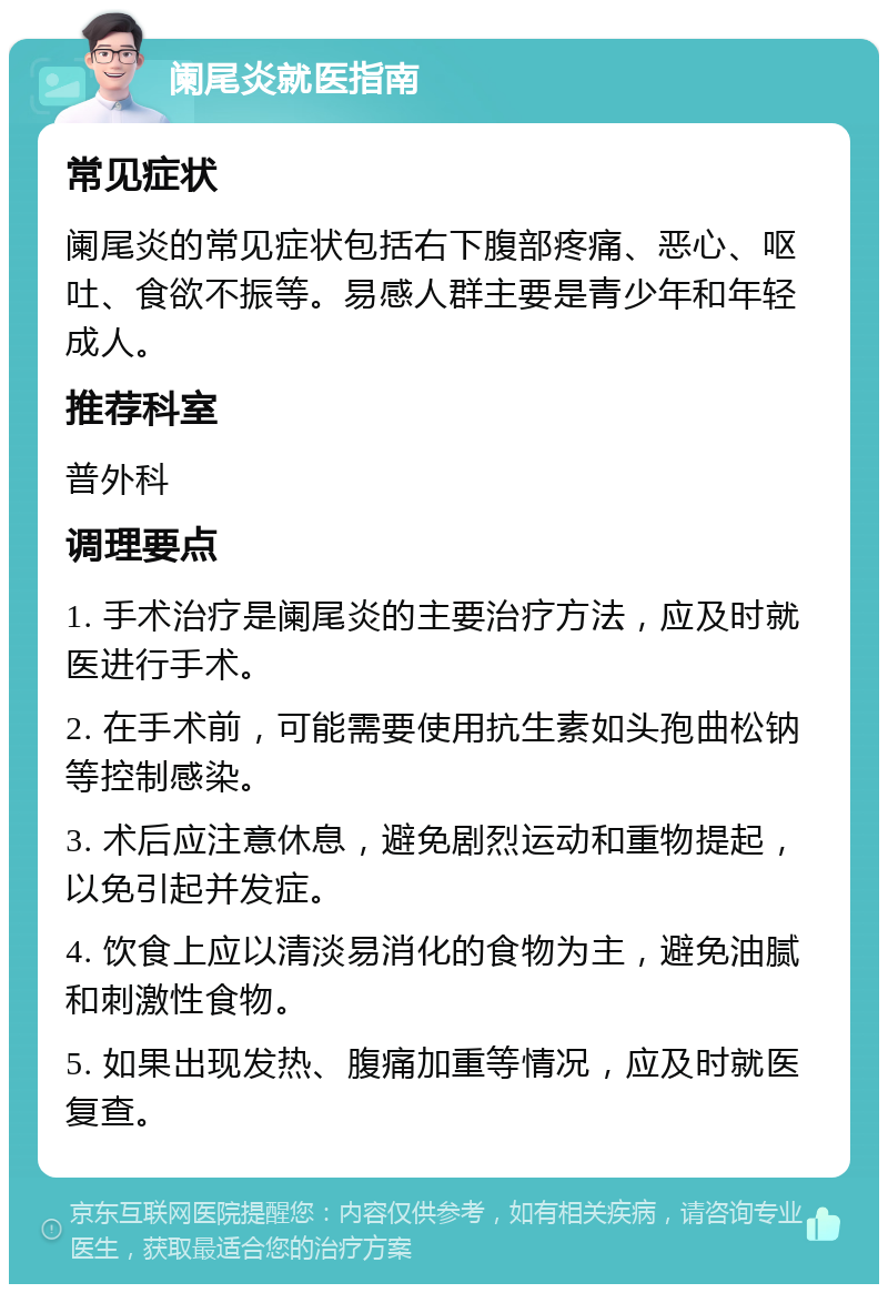 阑尾炎就医指南 常见症状 阑尾炎的常见症状包括右下腹部疼痛、恶心、呕吐、食欲不振等。易感人群主要是青少年和年轻成人。 推荐科室 普外科 调理要点 1. 手术治疗是阑尾炎的主要治疗方法，应及时就医进行手术。 2. 在手术前，可能需要使用抗生素如头孢曲松钠等控制感染。 3. 术后应注意休息，避免剧烈运动和重物提起，以免引起并发症。 4. 饮食上应以清淡易消化的食物为主，避免油腻和刺激性食物。 5. 如果出现发热、腹痛加重等情况，应及时就医复查。