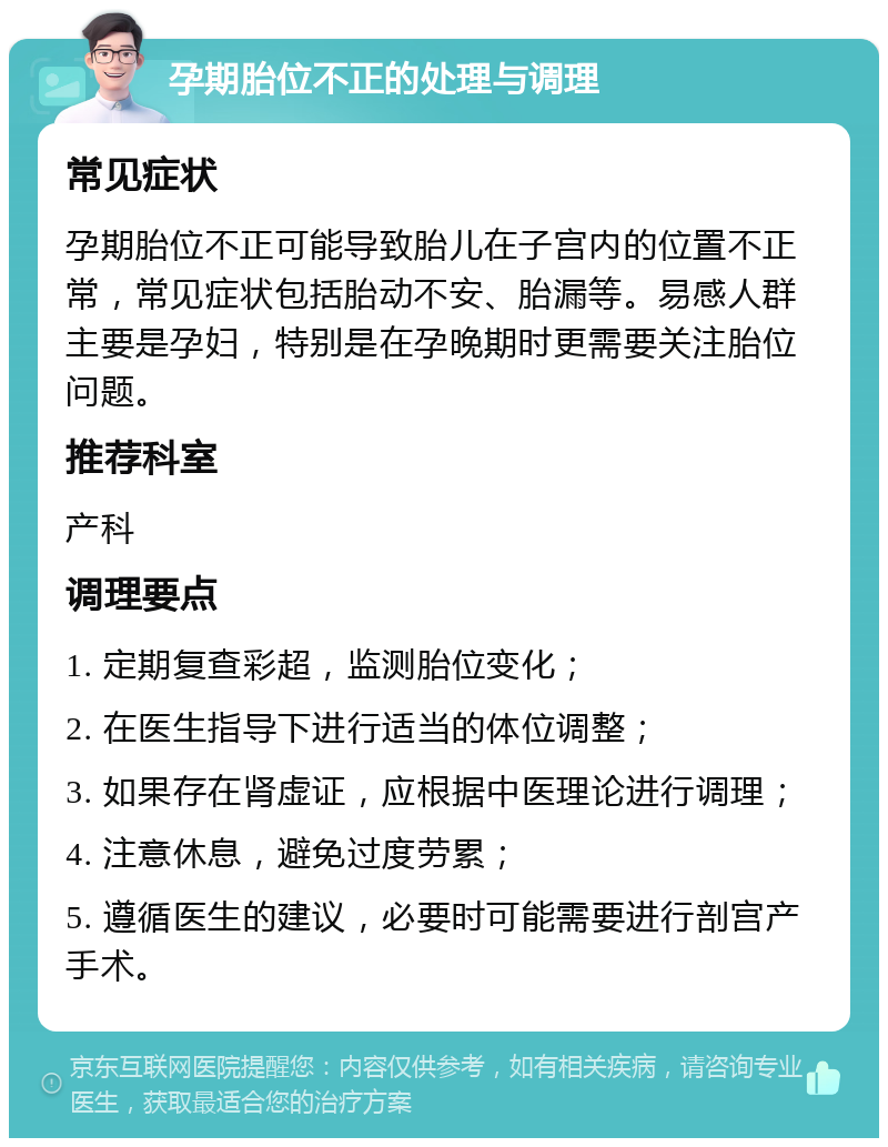 孕期胎位不正的处理与调理 常见症状 孕期胎位不正可能导致胎儿在子宫内的位置不正常，常见症状包括胎动不安、胎漏等。易感人群主要是孕妇，特别是在孕晚期时更需要关注胎位问题。 推荐科室 产科 调理要点 1. 定期复查彩超，监测胎位变化； 2. 在医生指导下进行适当的体位调整； 3. 如果存在肾虚证，应根据中医理论进行调理； 4. 注意休息，避免过度劳累； 5. 遵循医生的建议，必要时可能需要进行剖宫产手术。