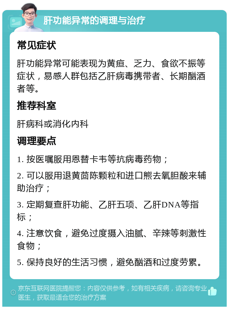 肝功能异常的调理与治疗 常见症状 肝功能异常可能表现为黄疸、乏力、食欲不振等症状，易感人群包括乙肝病毒携带者、长期酗酒者等。 推荐科室 肝病科或消化内科 调理要点 1. 按医嘱服用恩替卡韦等抗病毒药物； 2. 可以服用退黄茴陈颗粒和进口熊去氧胆酸来辅助治疗； 3. 定期复查肝功能、乙肝五项、乙肝DNA等指标； 4. 注意饮食，避免过度摄入油腻、辛辣等刺激性食物； 5. 保持良好的生活习惯，避免酗酒和过度劳累。