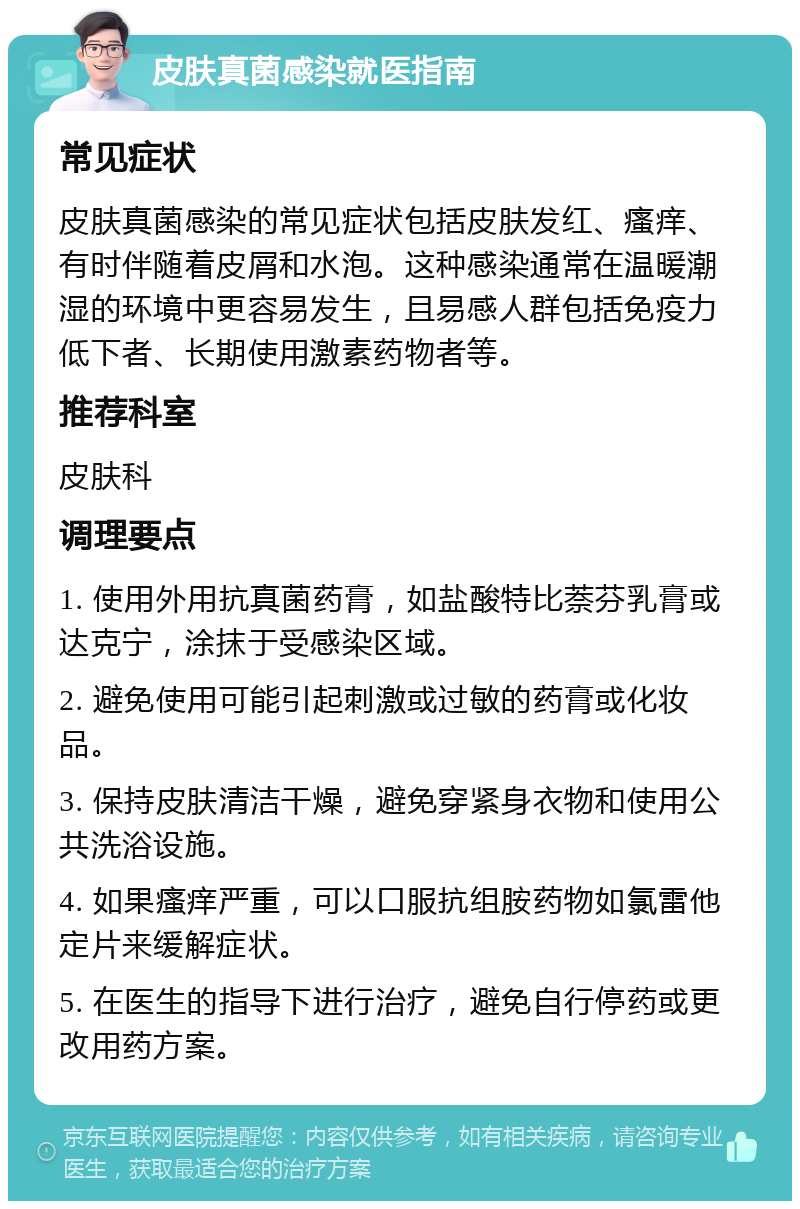 皮肤真菌感染就医指南 常见症状 皮肤真菌感染的常见症状包括皮肤发红、瘙痒、有时伴随着皮屑和水泡。这种感染通常在温暖潮湿的环境中更容易发生，且易感人群包括免疫力低下者、长期使用激素药物者等。 推荐科室 皮肤科 调理要点 1. 使用外用抗真菌药膏，如盐酸特比萘芬乳膏或达克宁，涂抹于受感染区域。 2. 避免使用可能引起刺激或过敏的药膏或化妆品。 3. 保持皮肤清洁干燥，避免穿紧身衣物和使用公共洗浴设施。 4. 如果瘙痒严重，可以口服抗组胺药物如氯雷他定片来缓解症状。 5. 在医生的指导下进行治疗，避免自行停药或更改用药方案。