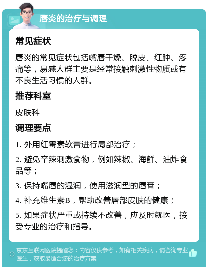 唇炎的治疗与调理 常见症状 唇炎的常见症状包括嘴唇干燥、脱皮、红肿、疼痛等，易感人群主要是经常接触刺激性物质或有不良生活习惯的人群。 推荐科室 皮肤科 调理要点 1. 外用红霉素软膏进行局部治疗； 2. 避免辛辣刺激食物，例如辣椒、海鲜、油炸食品等； 3. 保持嘴唇的湿润，使用滋润型的唇膏； 4. 补充维生素B，帮助改善唇部皮肤的健康； 5. 如果症状严重或持续不改善，应及时就医，接受专业的治疗和指导。