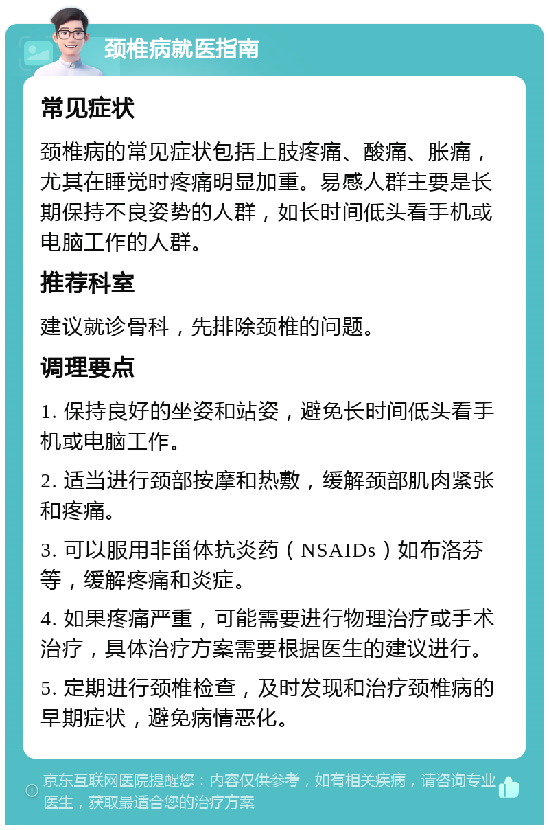 颈椎病就医指南 常见症状 颈椎病的常见症状包括上肢疼痛、酸痛、胀痛，尤其在睡觉时疼痛明显加重。易感人群主要是长期保持不良姿势的人群，如长时间低头看手机或电脑工作的人群。 推荐科室 建议就诊骨科，先排除颈椎的问题。 调理要点 1. 保持良好的坐姿和站姿，避免长时间低头看手机或电脑工作。 2. 适当进行颈部按摩和热敷，缓解颈部肌肉紧张和疼痛。 3. 可以服用非甾体抗炎药（NSAIDs）如布洛芬等，缓解疼痛和炎症。 4. 如果疼痛严重，可能需要进行物理治疗或手术治疗，具体治疗方案需要根据医生的建议进行。 5. 定期进行颈椎检查，及时发现和治疗颈椎病的早期症状，避免病情恶化。