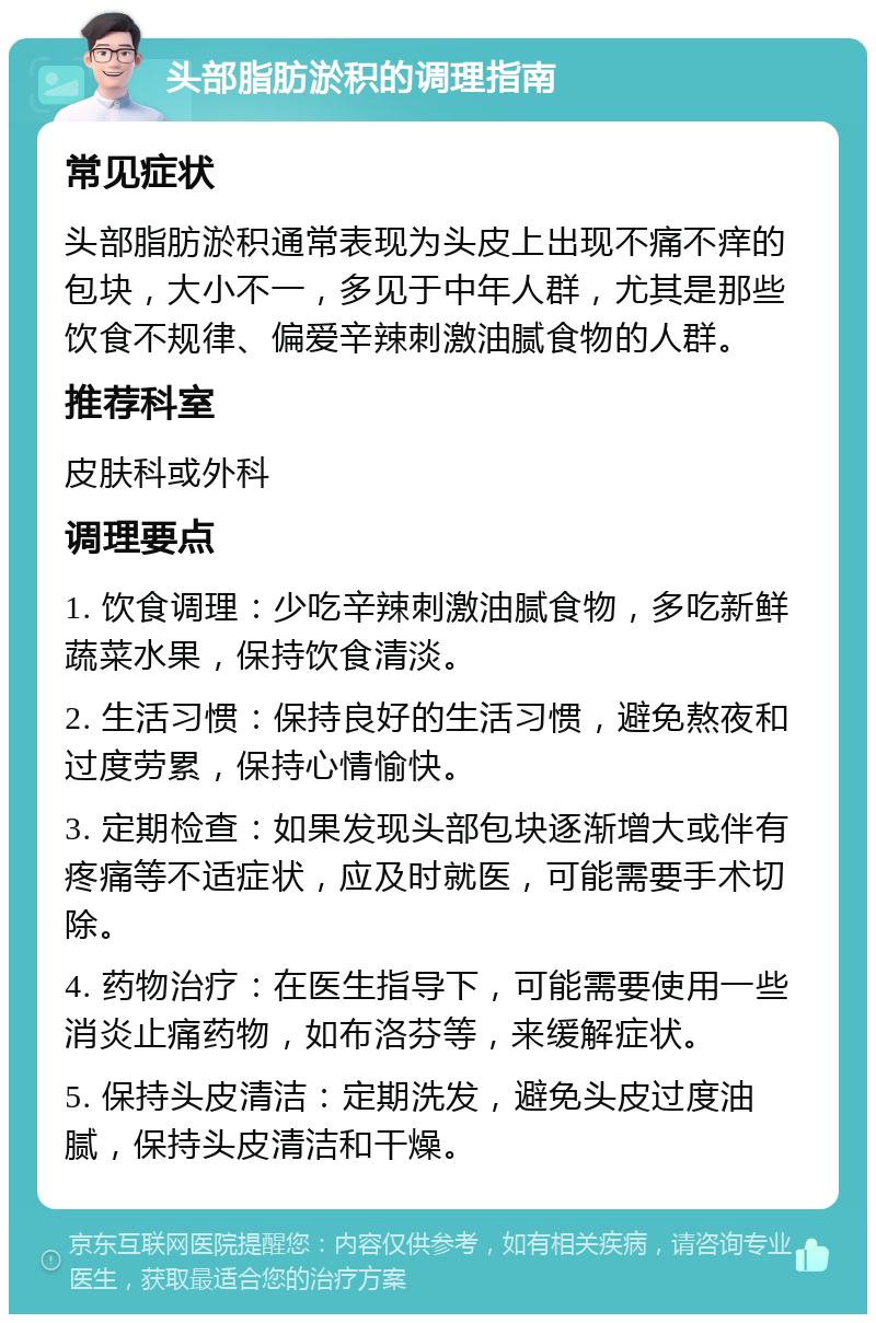 头部脂肪淤积的调理指南 常见症状 头部脂肪淤积通常表现为头皮上出现不痛不痒的包块，大小不一，多见于中年人群，尤其是那些饮食不规律、偏爱辛辣刺激油腻食物的人群。 推荐科室 皮肤科或外科 调理要点 1. 饮食调理：少吃辛辣刺激油腻食物，多吃新鲜蔬菜水果，保持饮食清淡。 2. 生活习惯：保持良好的生活习惯，避免熬夜和过度劳累，保持心情愉快。 3. 定期检查：如果发现头部包块逐渐增大或伴有疼痛等不适症状，应及时就医，可能需要手术切除。 4. 药物治疗：在医生指导下，可能需要使用一些消炎止痛药物，如布洛芬等，来缓解症状。 5. 保持头皮清洁：定期洗发，避免头皮过度油腻，保持头皮清洁和干燥。