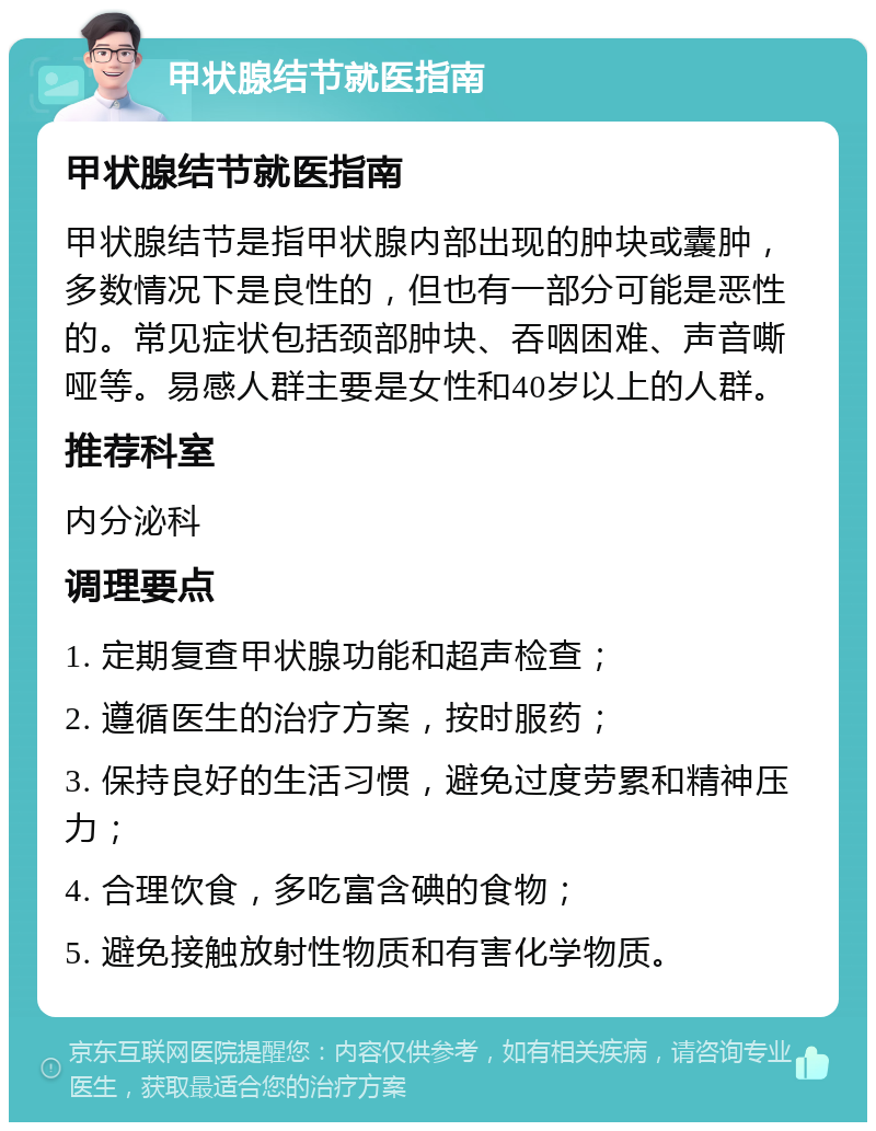 甲状腺结节就医指南 甲状腺结节就医指南 甲状腺结节是指甲状腺内部出现的肿块或囊肿，多数情况下是良性的，但也有一部分可能是恶性的。常见症状包括颈部肿块、吞咽困难、声音嘶哑等。易感人群主要是女性和40岁以上的人群。 推荐科室 内分泌科 调理要点 1. 定期复查甲状腺功能和超声检查； 2. 遵循医生的治疗方案，按时服药； 3. 保持良好的生活习惯，避免过度劳累和精神压力； 4. 合理饮食，多吃富含碘的食物； 5. 避免接触放射性物质和有害化学物质。