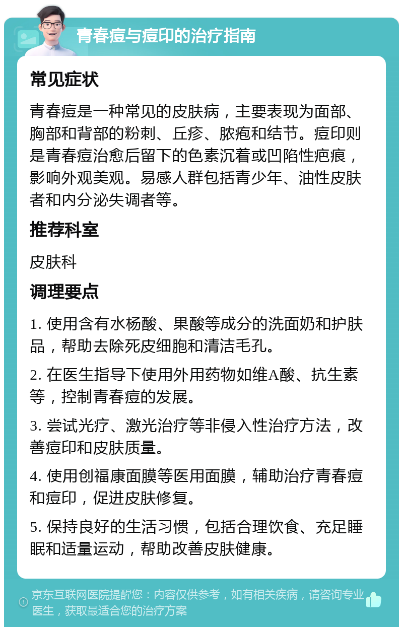 青春痘与痘印的治疗指南 常见症状 青春痘是一种常见的皮肤病，主要表现为面部、胸部和背部的粉刺、丘疹、脓疱和结节。痘印则是青春痘治愈后留下的色素沉着或凹陷性疤痕，影响外观美观。易感人群包括青少年、油性皮肤者和内分泌失调者等。 推荐科室 皮肤科 调理要点 1. 使用含有水杨酸、果酸等成分的洗面奶和护肤品，帮助去除死皮细胞和清洁毛孔。 2. 在医生指导下使用外用药物如维A酸、抗生素等，控制青春痘的发展。 3. 尝试光疗、激光治疗等非侵入性治疗方法，改善痘印和皮肤质量。 4. 使用创福康面膜等医用面膜，辅助治疗青春痘和痘印，促进皮肤修复。 5. 保持良好的生活习惯，包括合理饮食、充足睡眠和适量运动，帮助改善皮肤健康。