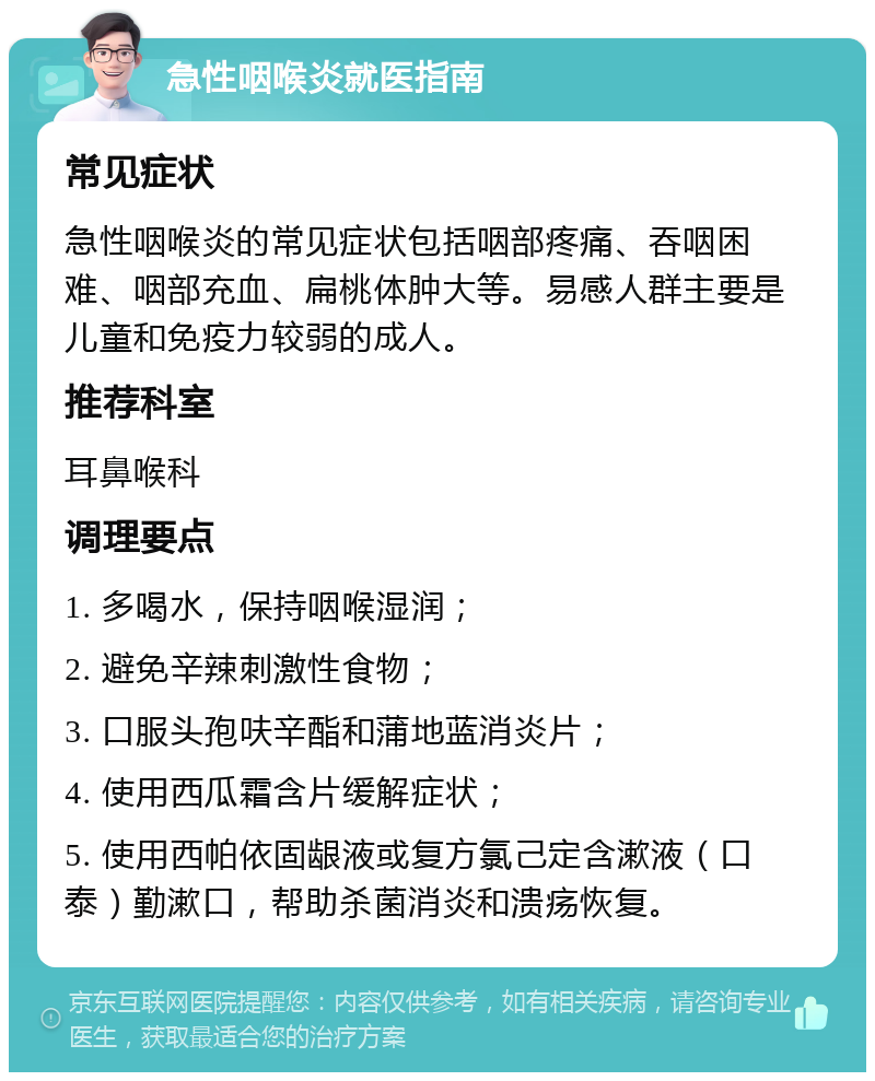 急性咽喉炎就医指南 常见症状 急性咽喉炎的常见症状包括咽部疼痛、吞咽困难、咽部充血、扁桃体肿大等。易感人群主要是儿童和免疫力较弱的成人。 推荐科室 耳鼻喉科 调理要点 1. 多喝水，保持咽喉湿润； 2. 避免辛辣刺激性食物； 3. 口服头孢呋辛酯和蒲地蓝消炎片； 4. 使用西瓜霜含片缓解症状； 5. 使用西帕依固龈液或复方氯己定含漱液（口泰）勤漱口，帮助杀菌消炎和溃疡恢复。