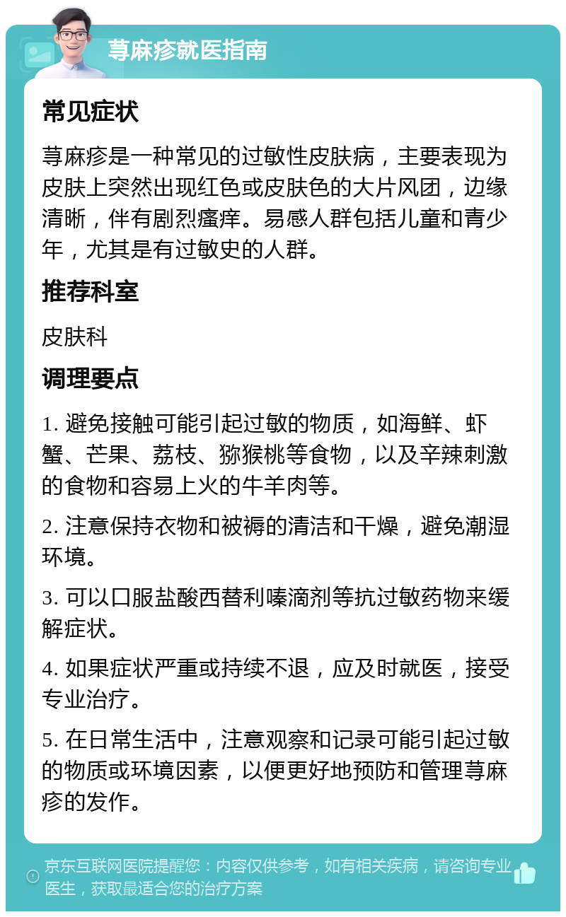 荨麻疹就医指南 常见症状 荨麻疹是一种常见的过敏性皮肤病，主要表现为皮肤上突然出现红色或皮肤色的大片风团，边缘清晰，伴有剧烈瘙痒。易感人群包括儿童和青少年，尤其是有过敏史的人群。 推荐科室 皮肤科 调理要点 1. 避免接触可能引起过敏的物质，如海鲜、虾蟹、芒果、荔枝、猕猴桃等食物，以及辛辣刺激的食物和容易上火的牛羊肉等。 2. 注意保持衣物和被褥的清洁和干燥，避免潮湿环境。 3. 可以口服盐酸西替利嗪滴剂等抗过敏药物来缓解症状。 4. 如果症状严重或持续不退，应及时就医，接受专业治疗。 5. 在日常生活中，注意观察和记录可能引起过敏的物质或环境因素，以便更好地预防和管理荨麻疹的发作。