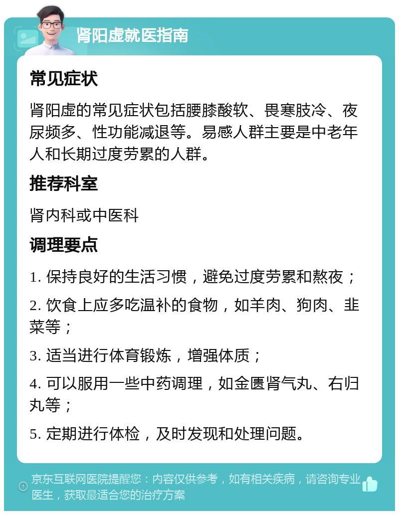 肾阳虚就医指南 常见症状 肾阳虚的常见症状包括腰膝酸软、畏寒肢冷、夜尿频多、性功能减退等。易感人群主要是中老年人和长期过度劳累的人群。 推荐科室 肾内科或中医科 调理要点 1. 保持良好的生活习惯，避免过度劳累和熬夜； 2. 饮食上应多吃温补的食物，如羊肉、狗肉、韭菜等； 3. 适当进行体育锻炼，增强体质； 4. 可以服用一些中药调理，如金匮肾气丸、右归丸等； 5. 定期进行体检，及时发现和处理问题。