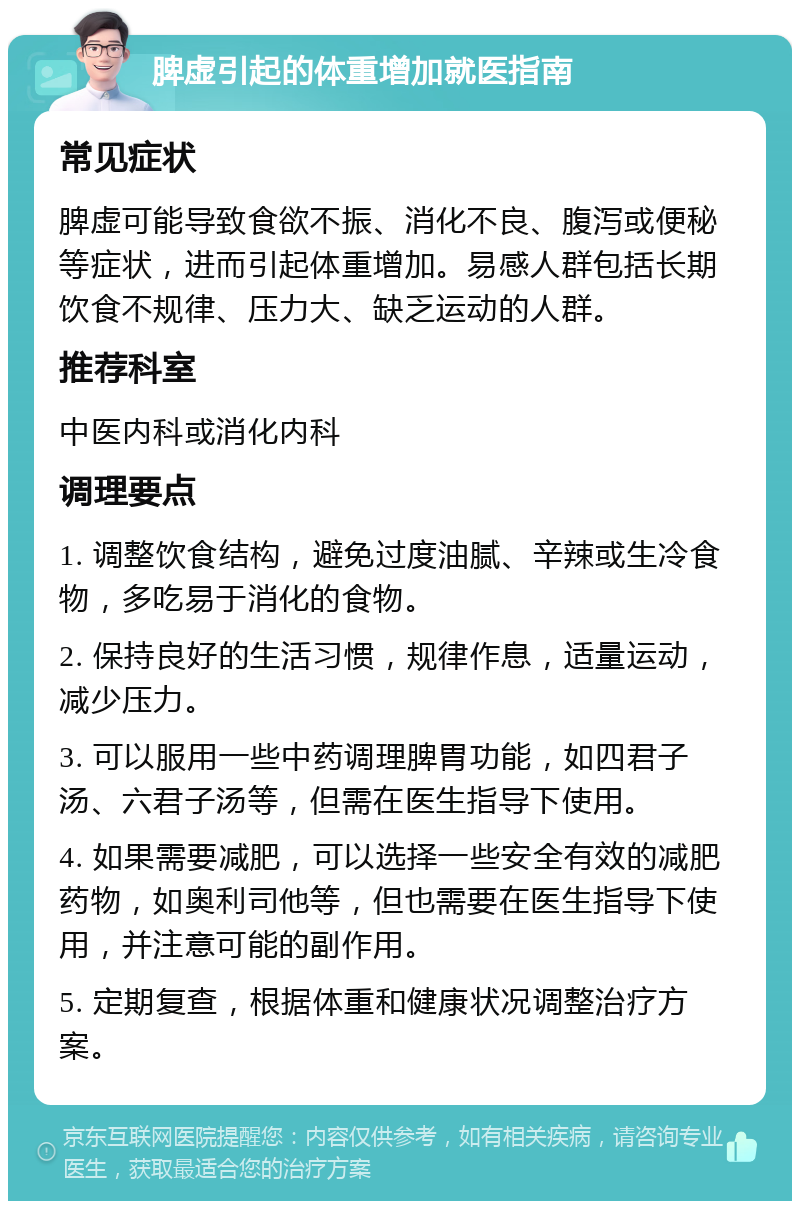 脾虚引起的体重增加就医指南 常见症状 脾虚可能导致食欲不振、消化不良、腹泻或便秘等症状，进而引起体重增加。易感人群包括长期饮食不规律、压力大、缺乏运动的人群。 推荐科室 中医内科或消化内科 调理要点 1. 调整饮食结构，避免过度油腻、辛辣或生冷食物，多吃易于消化的食物。 2. 保持良好的生活习惯，规律作息，适量运动，减少压力。 3. 可以服用一些中药调理脾胃功能，如四君子汤、六君子汤等，但需在医生指导下使用。 4. 如果需要减肥，可以选择一些安全有效的减肥药物，如奥利司他等，但也需要在医生指导下使用，并注意可能的副作用。 5. 定期复查，根据体重和健康状况调整治疗方案。