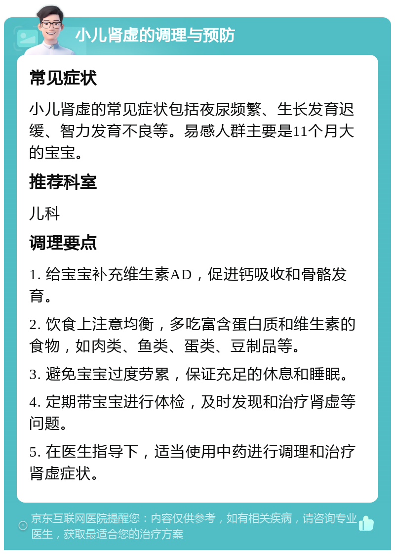 小儿肾虚的调理与预防 常见症状 小儿肾虚的常见症状包括夜尿频繁、生长发育迟缓、智力发育不良等。易感人群主要是11个月大的宝宝。 推荐科室 儿科 调理要点 1. 给宝宝补充维生素AD，促进钙吸收和骨骼发育。 2. 饮食上注意均衡，多吃富含蛋白质和维生素的食物，如肉类、鱼类、蛋类、豆制品等。 3. 避免宝宝过度劳累，保证充足的休息和睡眠。 4. 定期带宝宝进行体检，及时发现和治疗肾虚等问题。 5. 在医生指导下，适当使用中药进行调理和治疗肾虚症状。