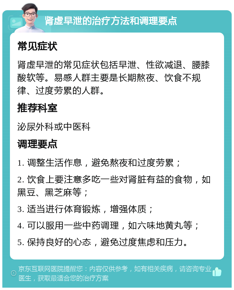 肾虚早泄的治疗方法和调理要点 常见症状 肾虚早泄的常见症状包括早泄、性欲减退、腰膝酸软等。易感人群主要是长期熬夜、饮食不规律、过度劳累的人群。 推荐科室 泌尿外科或中医科 调理要点 1. 调整生活作息，避免熬夜和过度劳累； 2. 饮食上要注意多吃一些对肾脏有益的食物，如黑豆、黑芝麻等； 3. 适当进行体育锻炼，增强体质； 4. 可以服用一些中药调理，如六味地黄丸等； 5. 保持良好的心态，避免过度焦虑和压力。