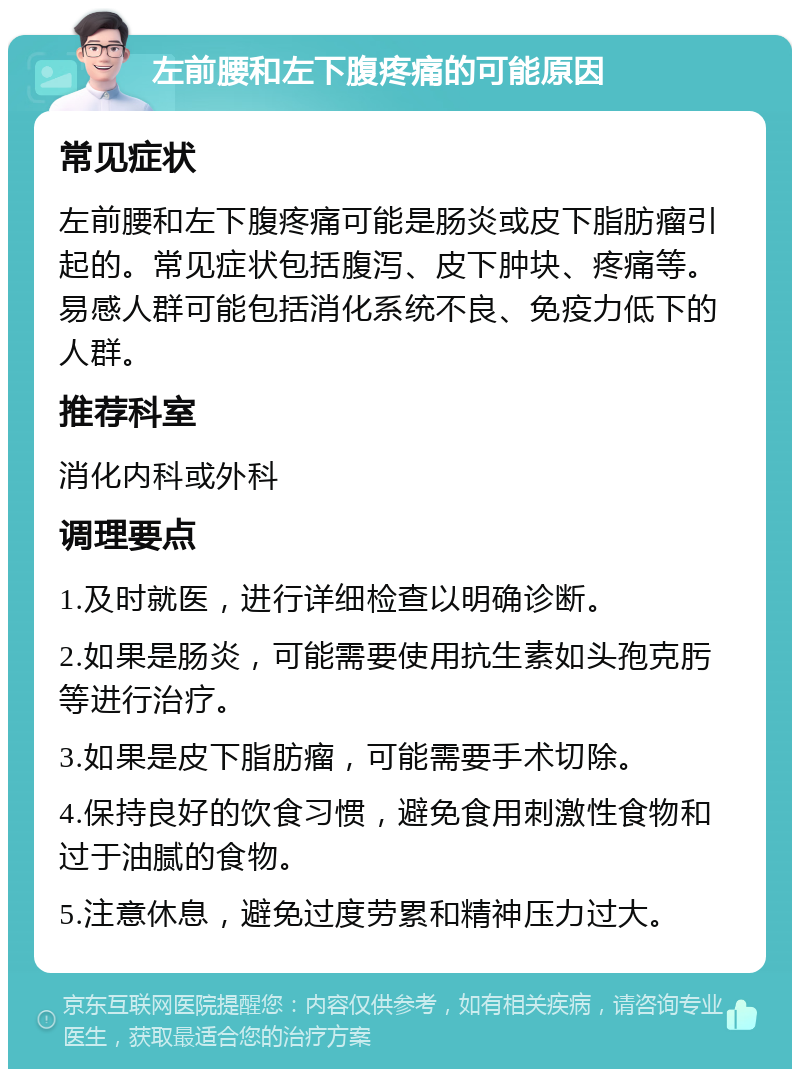 左前腰和左下腹疼痛的可能原因 常见症状 左前腰和左下腹疼痛可能是肠炎或皮下脂肪瘤引起的。常见症状包括腹泻、皮下肿块、疼痛等。易感人群可能包括消化系统不良、免疫力低下的人群。 推荐科室 消化内科或外科 调理要点 1.及时就医，进行详细检查以明确诊断。 2.如果是肠炎，可能需要使用抗生素如头孢克肟等进行治疗。 3.如果是皮下脂肪瘤，可能需要手术切除。 4.保持良好的饮食习惯，避免食用刺激性食物和过于油腻的食物。 5.注意休息，避免过度劳累和精神压力过大。