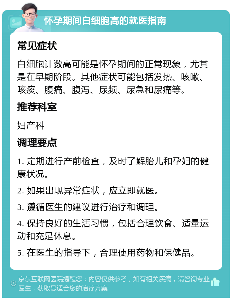 怀孕期间白细胞高的就医指南 常见症状 白细胞计数高可能是怀孕期间的正常现象，尤其是在早期阶段。其他症状可能包括发热、咳嗽、咳痰、腹痛、腹泻、尿频、尿急和尿痛等。 推荐科室 妇产科 调理要点 1. 定期进行产前检查，及时了解胎儿和孕妇的健康状况。 2. 如果出现异常症状，应立即就医。 3. 遵循医生的建议进行治疗和调理。 4. 保持良好的生活习惯，包括合理饮食、适量运动和充足休息。 5. 在医生的指导下，合理使用药物和保健品。