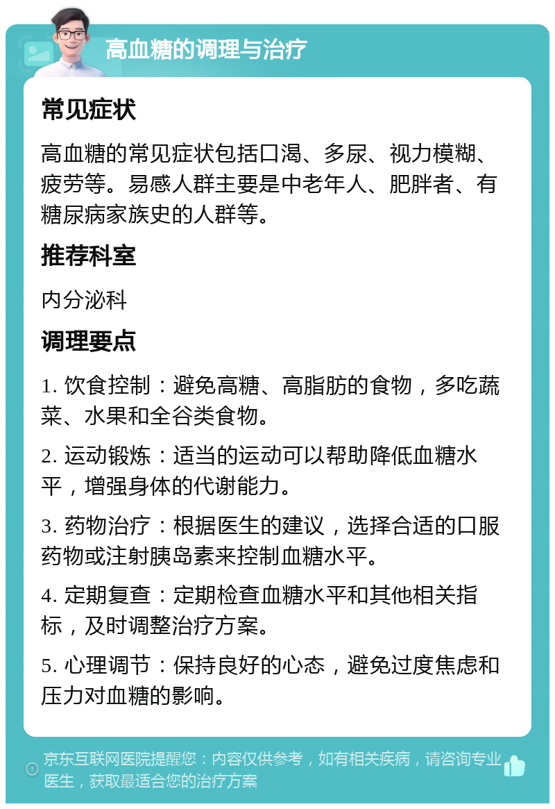 高血糖的调理与治疗 常见症状 高血糖的常见症状包括口渴、多尿、视力模糊、疲劳等。易感人群主要是中老年人、肥胖者、有糖尿病家族史的人群等。 推荐科室 内分泌科 调理要点 1. 饮食控制：避免高糖、高脂肪的食物，多吃蔬菜、水果和全谷类食物。 2. 运动锻炼：适当的运动可以帮助降低血糖水平，增强身体的代谢能力。 3. 药物治疗：根据医生的建议，选择合适的口服药物或注射胰岛素来控制血糖水平。 4. 定期复查：定期检查血糖水平和其他相关指标，及时调整治疗方案。 5. 心理调节：保持良好的心态，避免过度焦虑和压力对血糖的影响。