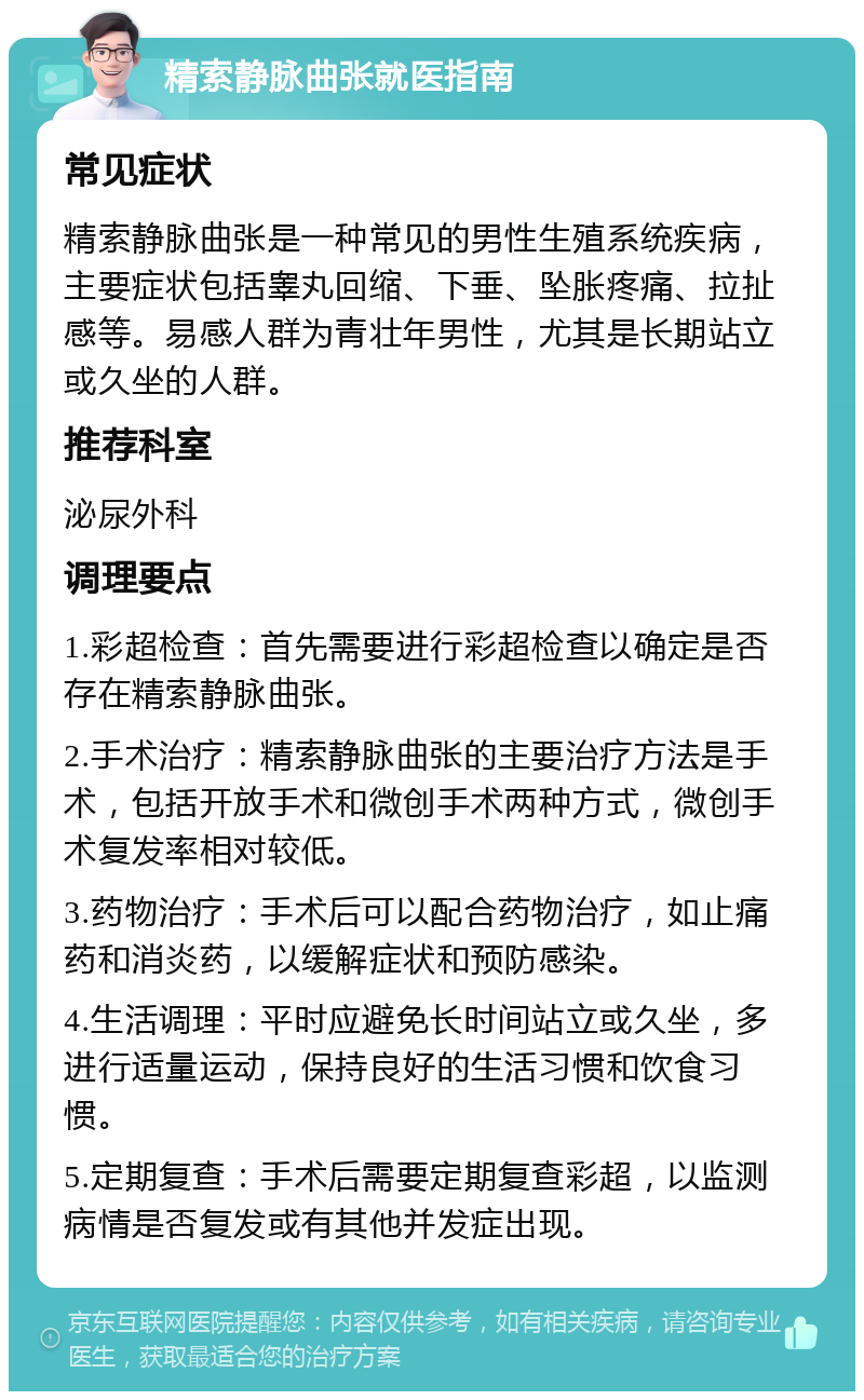 精索静脉曲张就医指南 常见症状 精索静脉曲张是一种常见的男性生殖系统疾病，主要症状包括睾丸回缩、下垂、坠胀疼痛、拉扯感等。易感人群为青壮年男性，尤其是长期站立或久坐的人群。 推荐科室 泌尿外科 调理要点 1.彩超检查：首先需要进行彩超检查以确定是否存在精索静脉曲张。 2.手术治疗：精索静脉曲张的主要治疗方法是手术，包括开放手术和微创手术两种方式，微创手术复发率相对较低。 3.药物治疗：手术后可以配合药物治疗，如止痛药和消炎药，以缓解症状和预防感染。 4.生活调理：平时应避免长时间站立或久坐，多进行适量运动，保持良好的生活习惯和饮食习惯。 5.定期复查：手术后需要定期复查彩超，以监测病情是否复发或有其他并发症出现。