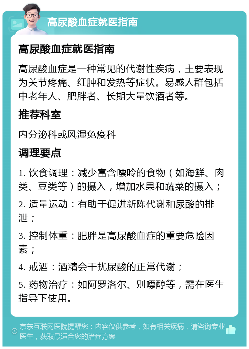 高尿酸血症就医指南 高尿酸血症就医指南 高尿酸血症是一种常见的代谢性疾病，主要表现为关节疼痛、红肿和发热等症状。易感人群包括中老年人、肥胖者、长期大量饮酒者等。 推荐科室 内分泌科或风湿免疫科 调理要点 1. 饮食调理：减少富含嘌呤的食物（如海鲜、肉类、豆类等）的摄入，增加水果和蔬菜的摄入； 2. 适量运动：有助于促进新陈代谢和尿酸的排泄； 3. 控制体重：肥胖是高尿酸血症的重要危险因素； 4. 戒酒：酒精会干扰尿酸的正常代谢； 5. 药物治疗：如阿罗洛尔、别嘌醇等，需在医生指导下使用。