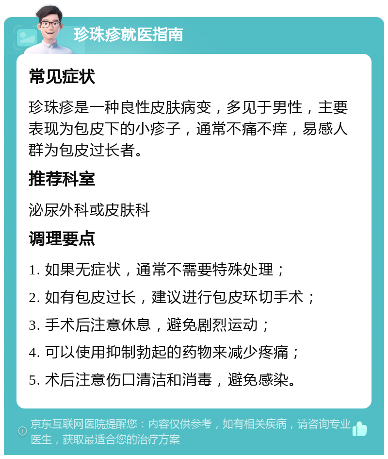 珍珠疹就医指南 常见症状 珍珠疹是一种良性皮肤病变，多见于男性，主要表现为包皮下的小疹子，通常不痛不痒，易感人群为包皮过长者。 推荐科室 泌尿外科或皮肤科 调理要点 1. 如果无症状，通常不需要特殊处理； 2. 如有包皮过长，建议进行包皮环切手术； 3. 手术后注意休息，避免剧烈运动； 4. 可以使用抑制勃起的药物来减少疼痛； 5. 术后注意伤口清洁和消毒，避免感染。