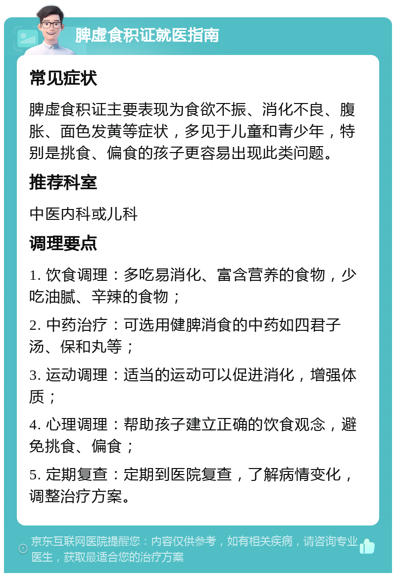 脾虚食积证就医指南 常见症状 脾虚食积证主要表现为食欲不振、消化不良、腹胀、面色发黄等症状，多见于儿童和青少年，特别是挑食、偏食的孩子更容易出现此类问题。 推荐科室 中医内科或儿科 调理要点 1. 饮食调理：多吃易消化、富含营养的食物，少吃油腻、辛辣的食物； 2. 中药治疗：可选用健脾消食的中药如四君子汤、保和丸等； 3. 运动调理：适当的运动可以促进消化，增强体质； 4. 心理调理：帮助孩子建立正确的饮食观念，避免挑食、偏食； 5. 定期复查：定期到医院复查，了解病情变化，调整治疗方案。