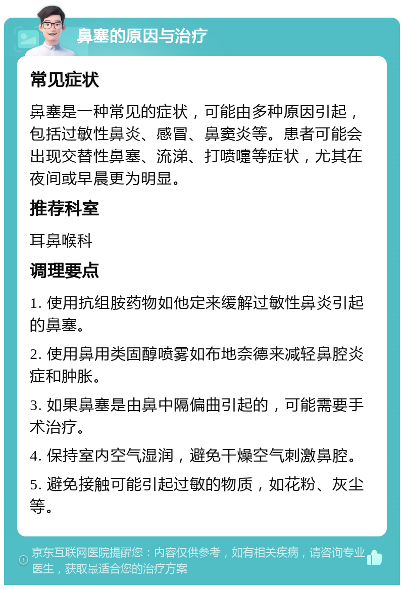 鼻塞的原因与治疗 常见症状 鼻塞是一种常见的症状，可能由多种原因引起，包括过敏性鼻炎、感冒、鼻窦炎等。患者可能会出现交替性鼻塞、流涕、打喷嚏等症状，尤其在夜间或早晨更为明显。 推荐科室 耳鼻喉科 调理要点 1. 使用抗组胺药物如他定来缓解过敏性鼻炎引起的鼻塞。 2. 使用鼻用类固醇喷雾如布地奈德来减轻鼻腔炎症和肿胀。 3. 如果鼻塞是由鼻中隔偏曲引起的，可能需要手术治疗。 4. 保持室内空气湿润，避免干燥空气刺激鼻腔。 5. 避免接触可能引起过敏的物质，如花粉、灰尘等。