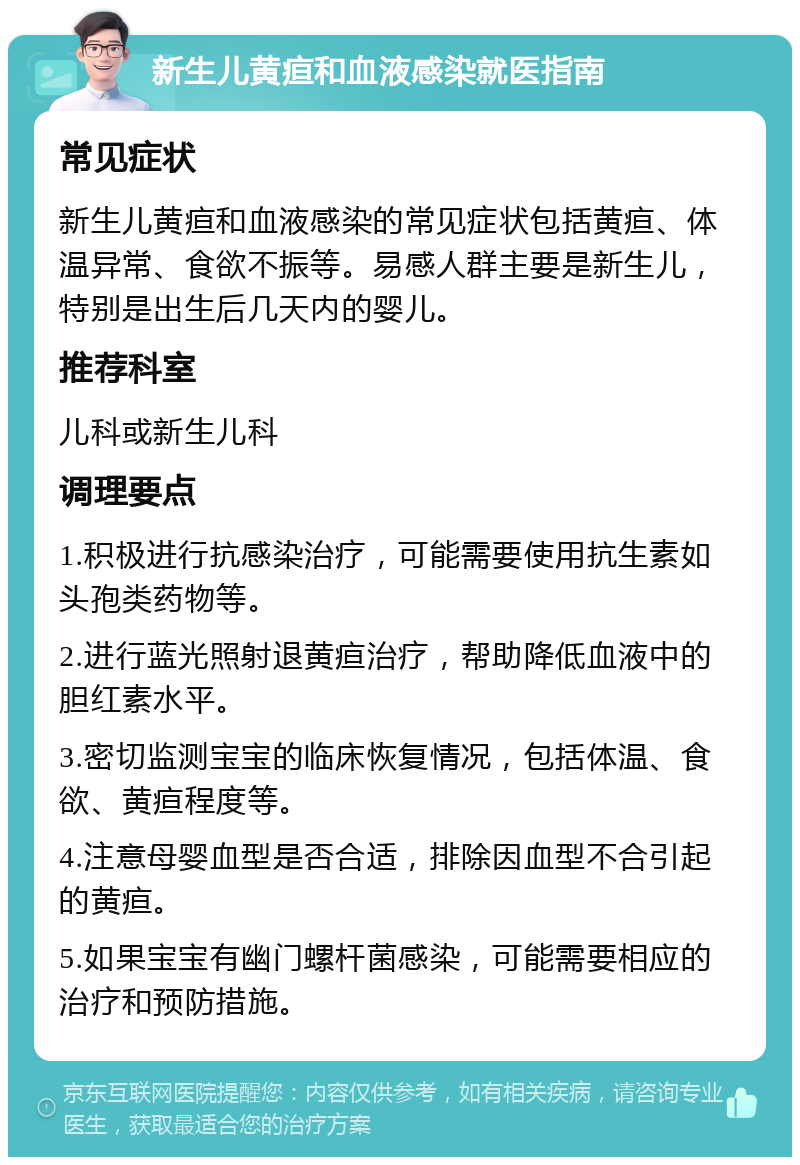 新生儿黄疸和血液感染就医指南 常见症状 新生儿黄疸和血液感染的常见症状包括黄疸、体温异常、食欲不振等。易感人群主要是新生儿，特别是出生后几天内的婴儿。 推荐科室 儿科或新生儿科 调理要点 1.积极进行抗感染治疗，可能需要使用抗生素如头孢类药物等。 2.进行蓝光照射退黄疸治疗，帮助降低血液中的胆红素水平。 3.密切监测宝宝的临床恢复情况，包括体温、食欲、黄疸程度等。 4.注意母婴血型是否合适，排除因血型不合引起的黄疸。 5.如果宝宝有幽门螺杆菌感染，可能需要相应的治疗和预防措施。