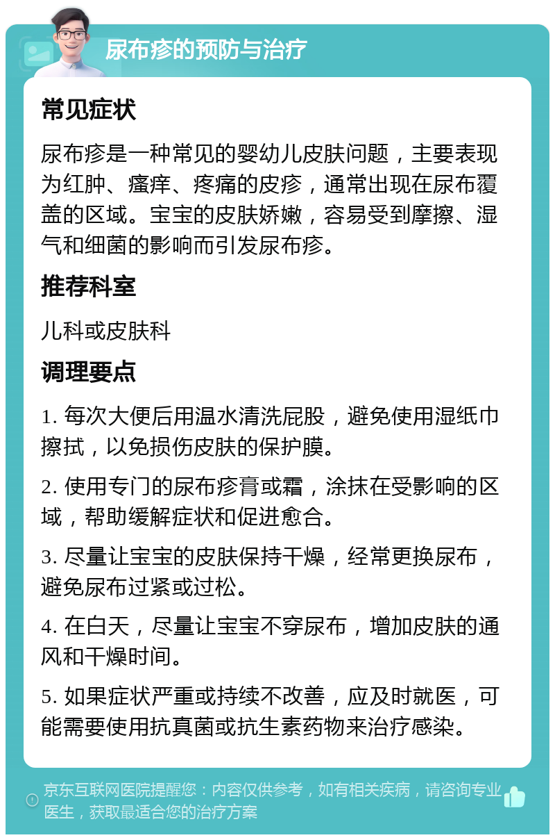 尿布疹的预防与治疗 常见症状 尿布疹是一种常见的婴幼儿皮肤问题，主要表现为红肿、瘙痒、疼痛的皮疹，通常出现在尿布覆盖的区域。宝宝的皮肤娇嫩，容易受到摩擦、湿气和细菌的影响而引发尿布疹。 推荐科室 儿科或皮肤科 调理要点 1. 每次大便后用温水清洗屁股，避免使用湿纸巾擦拭，以免损伤皮肤的保护膜。 2. 使用专门的尿布疹膏或霜，涂抹在受影响的区域，帮助缓解症状和促进愈合。 3. 尽量让宝宝的皮肤保持干燥，经常更换尿布，避免尿布过紧或过松。 4. 在白天，尽量让宝宝不穿尿布，增加皮肤的通风和干燥时间。 5. 如果症状严重或持续不改善，应及时就医，可能需要使用抗真菌或抗生素药物来治疗感染。